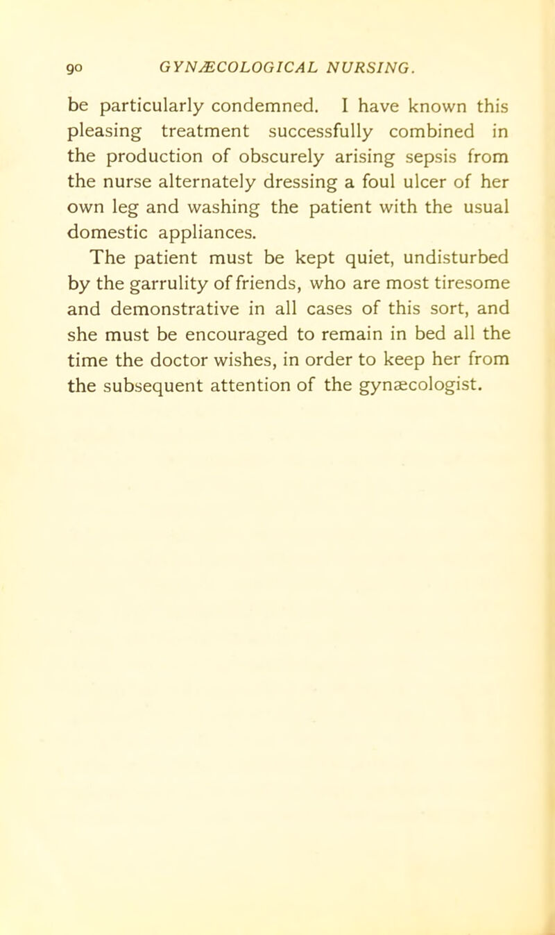 be particularly condemned. I have known this pleasing treatment successfully combined in the production of obscurely arising sepsis from the nurse alternately dressing a foul ulcer of her own leg and washing the patient with the usual domestic appliances. The patient must be kept quiet, undisturbed by the garrulity of friends, who are most tiresome and demonstrative in all cases of this sort, and she must be encouraged to remain in bed all the time the doctor wishes, in order to keep her from the subsequent attention of the gynaecologist.