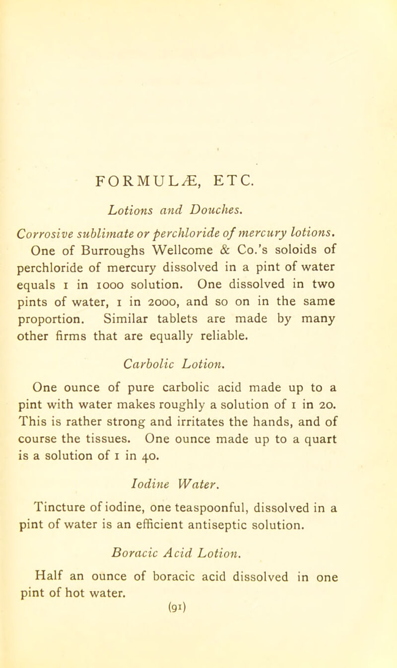 FORMULAE, ETC. Lotions and Douches. Corrosive sublimate or perchloride of mercury lotions. One of Burroughs Wellcome & Co.’s soloids of perchloride of mercury dissolved in a pint of water equals i in xooo solution. One dissolved in two pints of water, i in 2000, and so on in the same proportion. Similar tablets are made by many other firms that are equally reliable. Carbolic Lotion. One ounce of pure carbolic acid made up to a pint with water makes roughly a solution of 1 in 20. This is rather strong and irritates the hands, and of course the tissues. One ounce made up to a quart is a solution of 1 in 40. Iodine Water. Tincture of iodine, one teaspoonful, dissolved in a pint of water is an efficient antiseptic solution. Boracic Acid Lotion. Half an ounce of boracic acid dissolved in one pint of hot water.