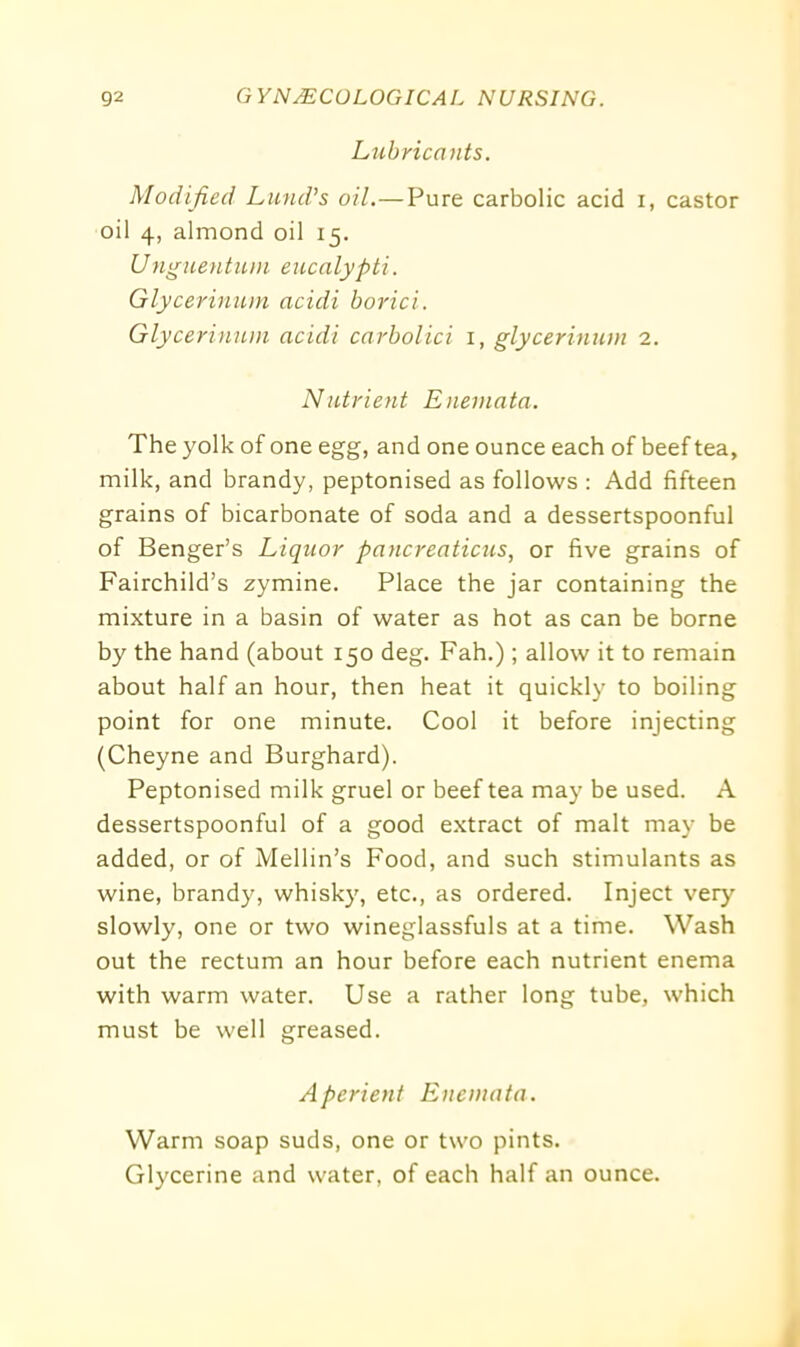 Lubricants. Modified Lund's oil.—Pure carbolic acid i, castor oil 4, almond oil 15. Unguentum eucalypti. Glycerinum acidi borici. Glycerinum acidi carbolici 1, glycerinum 2. Nutrient Enemata. The yolk of one egg, and one ounce each of beef tea, milk, and brandy, peptonised as follows : Add fifteen grains of bicarbonate of soda and a dessertspoonful of Benger’s Liquor pancreaticus, or five grains of Fairchild’s zymine. Place the jar containing the mixture in a basin of water as hot as can be borne by the hand (about 150 deg. Fah.); allow it to remain about half an hour, then heat it quickly to boiling point for one minute. Cool it before injecting (Cheyne and Burghard). Peptonised milk gruel or beef tea may be used. A dessertspoonful of a good extract of malt may be added, or of Melhn’s Food, and such stimulants as wine, brandy, whisky, etc., as ordered. Inject very slowly, one or two wineglassfuls at a time. Wash out the rectum an hour before each nutrient enema with warm water. Use a rather long tube, which must be well greased. Aperient Enemata. Warm soap suds, one or two pints. Glycerine and water, of each half an ounce.