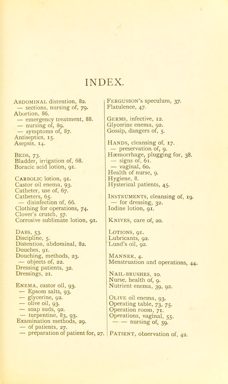 INDEX. Abdominal distention, 82. — sections, nursing of, 79. Abortion, 86. — emergency treatment, 88. — nursing of, 89. — symptoms of, 87. Antiseptics, 15. Asepsis, 14. Beds, 73. Bladder, irrigation of, 68. Boracic acid lotion, 91. Carbolic lotion, 91. Castor oil enema, 93. Catheter, use of, 67. Catheters, 65. — disinfection of, 66. Clothing for operations, 74. Clover's crutch, 57. Corrosive sublimate lotion, 91. Dabs, 53. Discipline, 5. Distention, abdominal, 82. Douches, 91. Douching, methods, 23. — objects of, 22. Dressing patients, 32. Dressings, 21. Enema, castor oil, 93. — Epsom salts, 93. — glycerine, 92. — olive oil, 93. — soap suds, 92. — turpentine, 83, 93. Examination methods, 29. — of patients, 27. — preparation of patient for, 27. Fergusson’s speculum, 37. Flatulence, 47. Germs, infective, 12. Glycerine enema, 92. Gossip, dangers of, 5. Hands, cleansing of, 17. — preservation of, 9. Haemorrhage, plugging for, 38. — signs of, 61. — vaginal, 60. Health of nurse, 9. Hygiene, 8. Hysterical patients, 45. Instruments, cleansing of, 19. — for dressing, 32. Iodine lotion, 91. Knives, care of, 20. Lotions, 91. Lubricants, 92. Lund’s oil, 92. Manner, 4. Menstruation and operations, 44. Nail-brushes, 10. Nurse, health of, 9. Nutrient enema, 39, 92. Olive oil enema, 93. Operating table, 73, 75. Operation room, 71. Operations, vaginal, 55. nursing of, 59. Patient, observation of, 42.