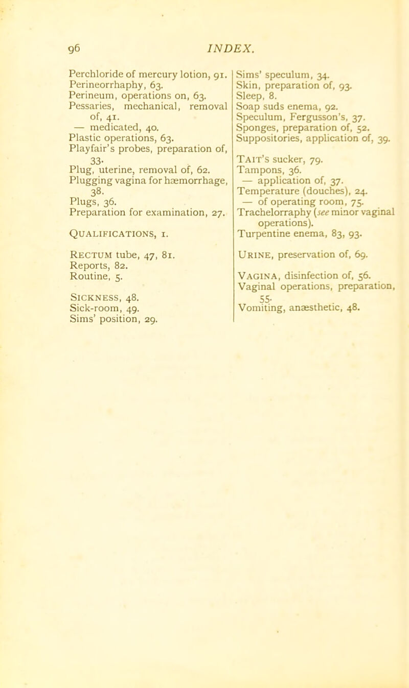 Perchloride of mercury lotion, gi. Perineorrhaphy, 63. Perineum, operations on, 63. Pessaries, mechanical, removal of, 41. — medicated, 40. Plastic operations, 63. Playfair’s probes, preparation of, 33- Plug, uterine, removal of, 62. Plugging vagina for haemorrhage, 38. Plugs, 36. Preparation for examination, 27. Qualifications, i. Rectum tube, 47, 81. Reports, 82. Routine, 5. Sickness, 48. Sick-room, 49. Sims’ position, 29. Sims’ speculum, 34. Skin, preparation of, 93. Sleep, 8. Soap suds enema, 92. Speculum, Fergusson’s, 37. Sponges, preparation of, 52. Suppositories, application of, 39. TA it’s sucker, 79. Tampons, 36. — application of, 37. Temperature (douches), 24. — of operating room, 75. Trachelorraphy (see minor vaginal operations). Turpentine enema, 83, 93. Urine, preservation of, 69. Vagina, disinfection of, 56. Vaginal operations, preparation, 55- Vomiting, anaesthetic, 48.