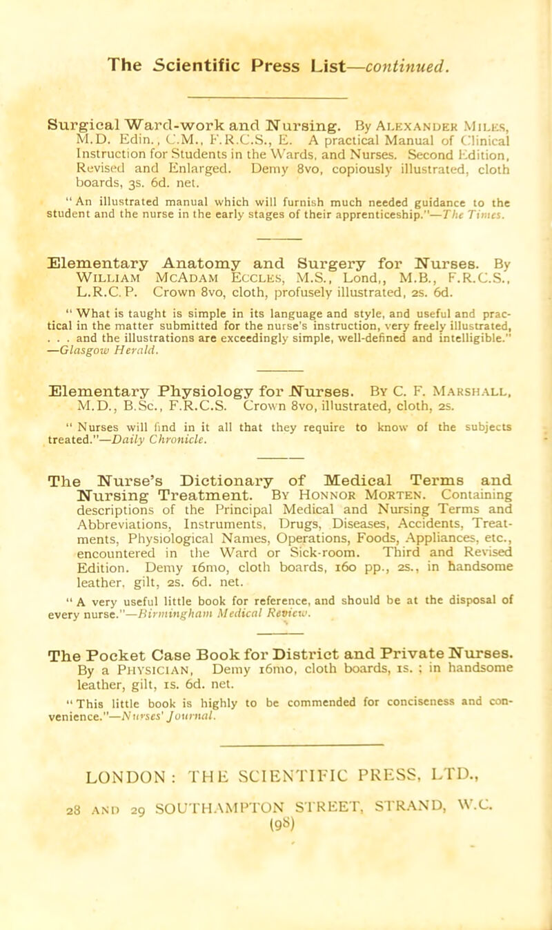 The Scientific Press List—continued. Surgical Ward-work and Nursing. By Alexander Miles, M.D. Edin., C.M., F.R.C.S., E. A practical Manual of Clinical Instruction for Students in the Wards, and Nurses. Second Edition, Revised and Enlarged. Demy 8vo, copiously illustrated, cloth boards, 3s. 6d. net. “ An illustrated manual which will furnish much needed guidance to the student and the nurse in the early stages of their apprenticeship.—TVie Times. Elementary Anatomy and Surgery for Nurses. By William McAdam Eccles, M.S., Lond,, M.B., F.R.C.S., L.R.C. P. Crown 8vo, cloth, profusely illustrated, 2s. 6d. “ What is taught is simple in its language and style, and useful and prac- tical in the matter submitted for the nurse’s instruction, very freely illustrated, . . . and the illustrations are exceedingly simple, well-defined and intelligible. —Glasgoxv Herald. Elementary Physiology for Nurses. By C. F. Marshall, M.D., B.Sc., F.R.C.S. Crown 8vo, illustrated, cloth, 2s. “ Nurses will find in it all that they require to know of the subjects treated.—Daily Chronicle. The Nurse’s Dictionary of Medical Terms and Nursing Treatment. By Honnor Morten. Containing descriptions of the Principal Medical and Nursing Terms and Abbreviations, Instruments, Drugs, Diseases, Accidents, Treat- ments, Physiological Names, Operations, Foods, Appliances, etc., encountered in the Ward or Sick-room. Third and Revised Edition. Demy i6mo, cloth boards, 160 pp., 2s., in handsome leather, gilt, 2s. 6d. net. “ A very useful little book for reference, and should be at the disposal of every nurse.—Birmingham Medical Review. The Pocket Case Book for District and Private Nurses. By a Physician, Demy i6mo, cloth boards, is. ; in handsome leather, gilt, is. 6d. net. “This little book is highly to be commended for conciseness and con- venience.”—Nurses’ J ournal. LONDON: THE SCIENTIFIC PRESS, LTD., 28 AND 29 SOUTHAMPTON STREET, STRAND, W.C.