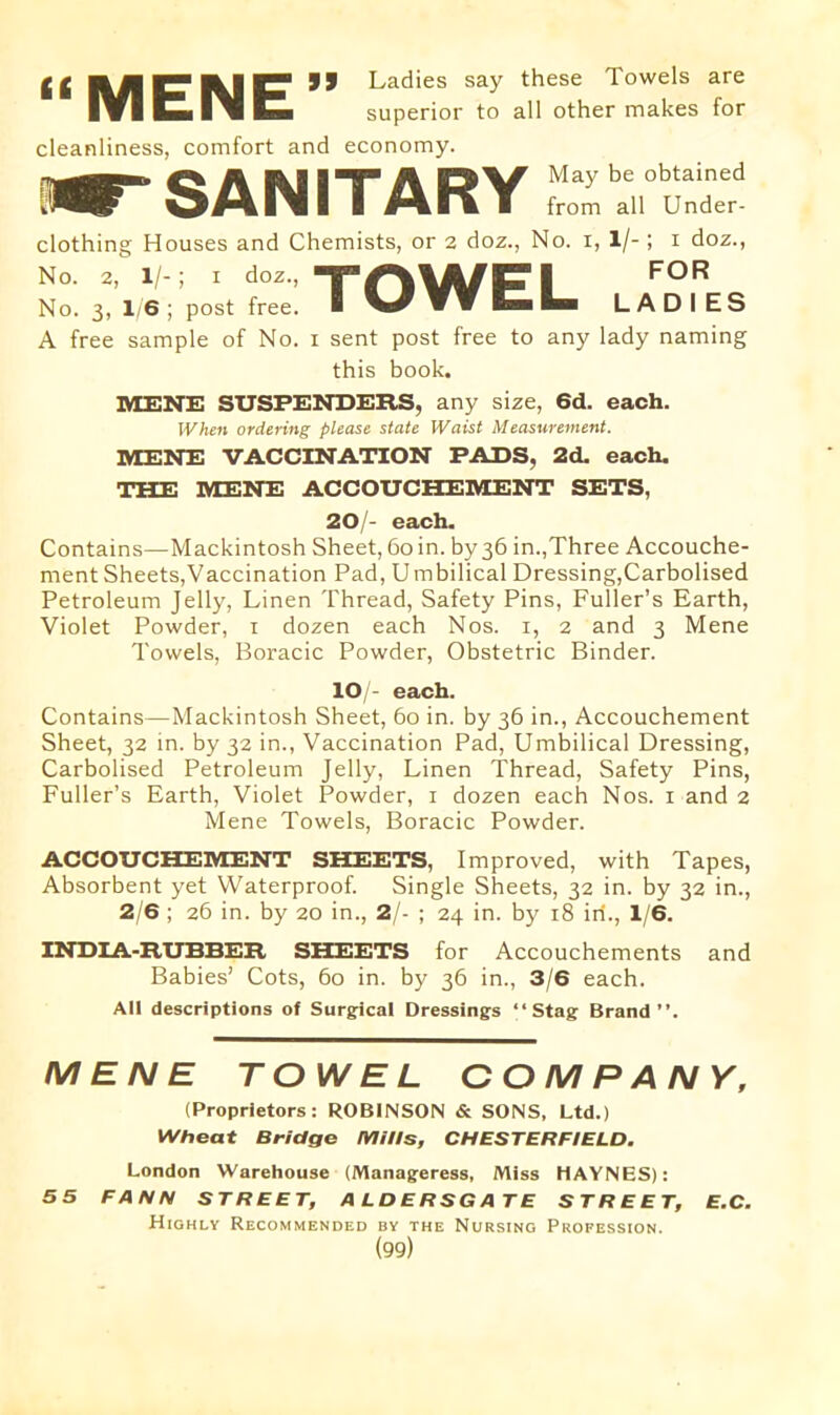 “MENE” cleanliness, comfort and Ladies say these Towels are superior to all other makes for economy. ^SANITARY May be obtained from all Under- clothing Houses and Chemists, or 2 doz., No. 1, 1/-; x doz., No. 2, 1/-; 1 doz., TAIA/CI FOR No. 3, 1/6 ; post free. ■ LADIES A free sample of No. 1 sent post free to any lady naming this book. MENE SUSPENDERS, any size, 6d. each. When ordering please state Waist Measurement. MENE VACCINATION PADS, 2d. each. THE MENE ACCOUCHEMENT SETS, 20/- each. Contains—Mackintosh Sheet, 60 in. by 36 in.,Three Accouche- ment Sheets,Vaccination Pad, Umbilical Dressing,Carbolised Petroleum Jelly, Linen Thread, Safety Pins, Fuller’s Earth, Violet Powder, 1 dozen each Nos. 1, 2 and 3 Mene Towels, Boracic Powder, Obstetric Binder. IO/- each. Contains—Mackintosh Sheet, 60 in. by 36 in., Accouchement Sheet, 32 in. by 32 in., Vaccination Pad, Umbilical Dressing, Carbolised Petroleum Jelly, Linen Thread, Safety Pins, Fuller’s Earth, Violet Powder, 1 dozen each Nos. 1 and 2 Mene Towels, Boracic Powder. ACCOUCHEMENT SHEETS, Improved, with Tapes, Absorbent yet Waterproof. Single Sheets, 32 in. by 32 in., 2/6 ; 26 in. by 20 in., 2/- ; 24 in. by 18 iri., 1/6. INDIA-RUBBER SHEETS for Accouchements and Babies’ Cots, 60 in. by 36 in., 3/6 each. AH descriptions of Surgical Dressings “Stag: Brand’’. MENE TOWEL COMPANY, (Proprietors: ROBINSON & SONS, Ltd.) Wheat Bridge Mills, CHESTERFIELD. London Warehouse (Manageress, Miss HAYNES): 55 FANN STREET, ALDERSGATE STREET, E.C. Highly Recommended by the Nursing Profession.