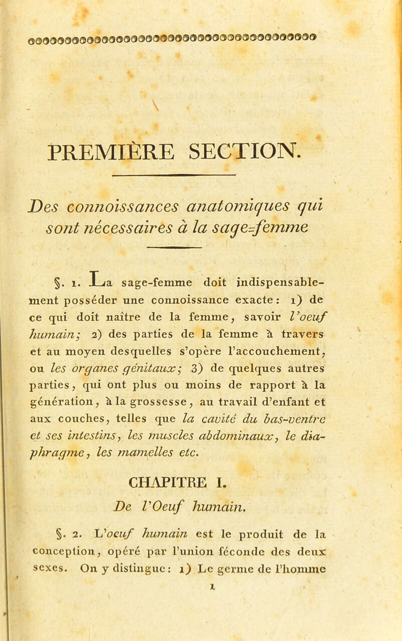 PREMIÈRE SECTION. Des cojinoissances anatomiques qui sont nécessaires à la sage=femme §. i. JLia sage-femme doit indispensable- ment posséder une connoissance exacte: 1) de ce qui doit naître de la femme, savoir l'oeuf humain; 2) des parties de la femme a travers et au moyen desquelles s'opère l'accouchement, ou les organes génitaux; 3) de quelques autres parties, qui ont plus ou moins de rapport à la génération, à la grossesse, au travail d'enfant et aux couches, telles que la cavité du bas-ventre et ses intestins, les muscles abdominaux, le dia- phragme, les mamelles etc. CHAPITRE I. De VOeuf humain. §. 2. L'oeuf humain est le produit de la conception, opéré par l'union féconde des deux sexes. On y distingue : 1) Le germe de l'homme x