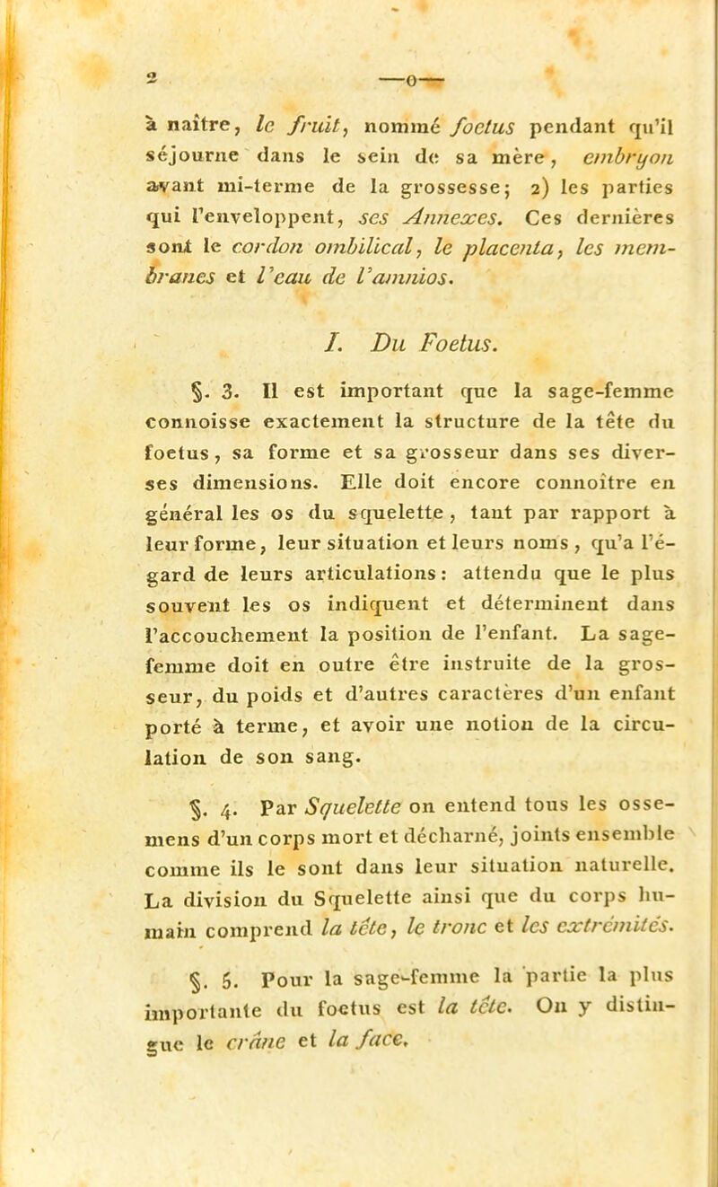à naître, le fruit, nommé foetus pendant qu'il séjourne dans le sein de sa mère, embryon avant mi-terme de la grossesse; 2) les parties qui l'enveloppent, ses Annexes. Ces dernières sont le cordon ombilical, le placenta, les mem- branes et Veau de Vamnios. I. Du Foetus. §. 3. Il est important que la sage-femme connoisse exactement la structure de la tête du foetus, sa forme et sa grosseur dans ses diver- ses dimensions. Elle doit encore connoitre en général les os du scpielette , tant par rapport à leur forme, leur situation et leurs noms, qu'a l'é- gard de leurs articulations : attendu que le plus souvent les os indiquent et déterminent dans l'accouchement la position de l'enfant. La sage- femme doit en outre être instruite de la gros- seur, du poids et d'autres caractères d'un enfant porté à terme, et avoir une notion de la circu- lation de son sang. 4. Par Squelette on entend tous les osse- mens d'un corps mort et décharné, joints ensemble comme ils le sont dans leur situation naturelle. La division du Squelette ainsi que du corps hu- main comprend la tête, le tronc et les extrémités. %. 5. Pour la sage-femme la partie la plus importante du foetus est la tete. On y distin- gue le crâne et la face.
