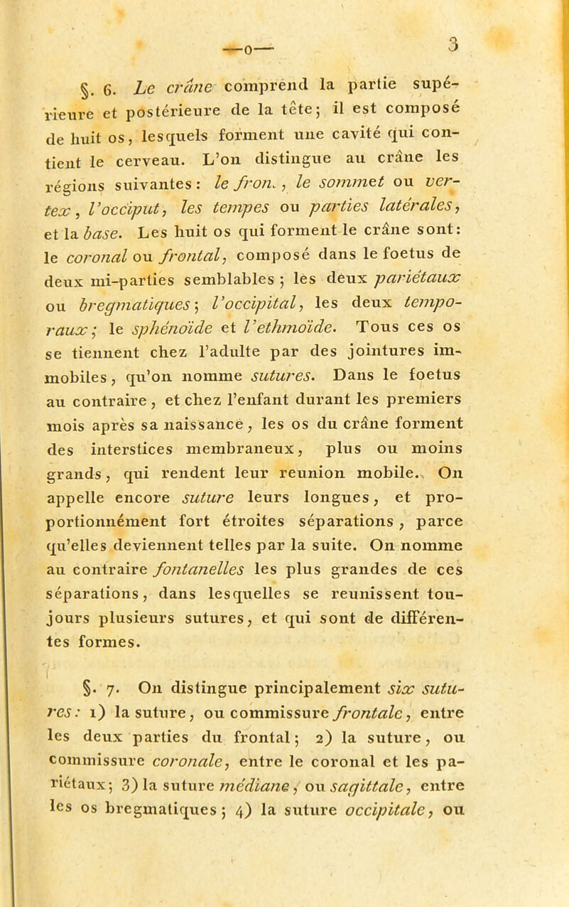 o— 3 §. 6. Le crâne comprend la partie supé- rieure et postérieure de la tête; il est composé de huit os, lesquels forment une cavité qui con- tient le cerveau. L'on distingue au crâne les régions suivantes : le fron., le sommet ou ver- tex, l'occiput, les tempes ou parties latérales, et la base. Les huit os qui forment le crâne sont: le coronal ou frontal, composé dans le foetus de deux mi-parties semblables ; les deux pariétaux ou br e g viatiques ; l'occipital, les deux tempo- raux; le sphénoïde et Vethmoïde. Tous ces os se tiennent chez l'adulte par des jointures im- mobiles , qu'on nomme sutures. Dans le foetus au contraire, et chez l'enfant durant les premiers mois après sa naissance, les os du crâne forment des interstices membraneux, plus ou moins grands, qui rendent leur reunion mobile. On appelle encore suture leurs longues, et pro- portionnément fort étroites séparations, parce qu'elles deviennent telles par la suite. On nomme au contraire fontanelles les plus grandes de ces séparations, dans lesquelles se reunissent tou- jours plusieurs sutures, et qui sont de différen- tes formes. §. 7. On distingue principalement six sutu- res: 1) la suture, ou commissure frontale, entre les deux parties du frontal; 2) la suture, ou commissure coronale, entre le coronal et les pa- riétaux; 3) la suture médiane, ou sagittale, entre