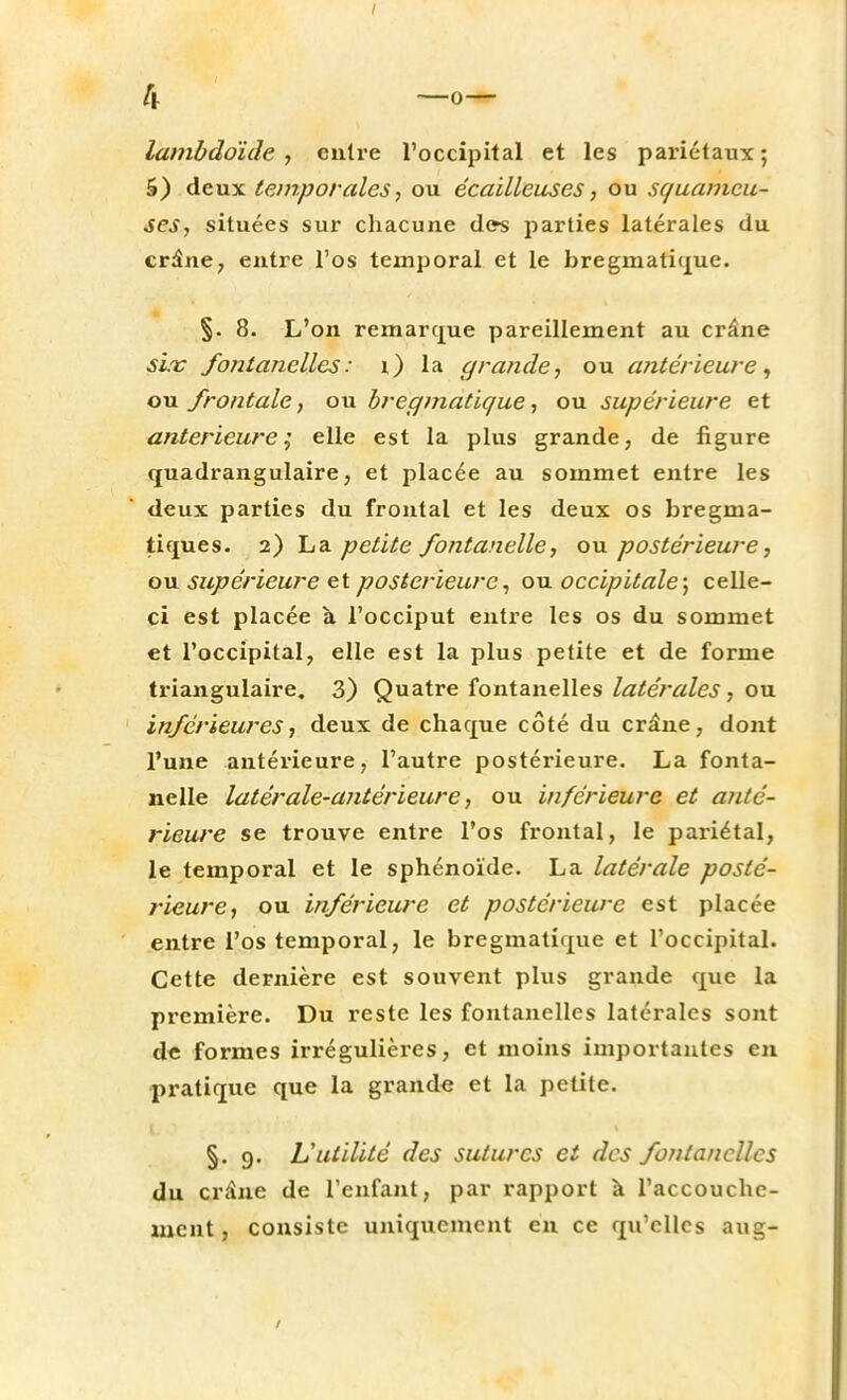 4 -o- lambdoïde , entre l'occipital et les pariétaux; 5) deux temporales, ou écailleuses, ou squameu- ses, situées sur chacune des parties latérales du crâne, entre l'os temporal et le bregmatique. §. 8. L'on remarque pareillement au crâne six fontanelles: i) la grande, ou antérieure, ou frontale, ou bregmatique, ou supérieure et antérieure; elle est la plus grande, de figure quadrangulaire, et placée au sommet entre les deux parties du frontal et les deux os bregma- tiques. 2) La petite fontanelle, ou postérieure, ou supérieure et postérieure, ou occipitale; celle- ci est placée à l'occiput entre les os du sommet et l'occipital, elle est la plus petite et de forme triangulaire. 3) Quatre fontanelles latérales, ou inférieures, deux de chaque côté du crâne, dont l'une antérieure, l'autre postérieure. La fonta- nelle latérale-antérieure, ou inférieure et anté- rieure se trouve entre l'os frontal, le pariétal, le temporal et le sphénoïde. La latérale posté- rieure, ou inférieure et postérieure est placée entre l'os temporal, le bregmatique et l'occipital. Cette dernière est souvent plus grande que la première. Du reste les fontanelles latérales sont de formes irrégulières, et moins importantes en pratique que la grande et la petite. §. 9. L'utilité des sutures et des fontanelles du crâne de l'enfant, par rapport à l'accouche- ment, consiste uniquement en ce qu'elles aug-