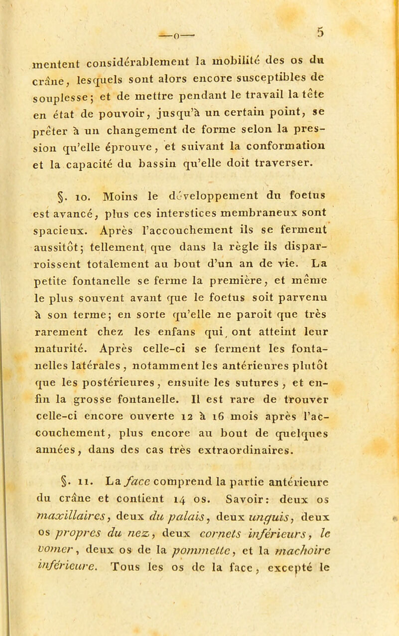 mentent considérablement la mobilité des os du crâne, lesquels sont alors encore susceptibles de souplesse; et de mettre pendant le travail la tête en état de pouvoir, jusqu'à un certain point, se prêter à un changement de forme selon la pres- sion qu'elle éprouve, et suivant la conformation et la capacité du bassin qu'elle doit traverser. §. 10. Moins le développement du foetus est avancé, plus ces interstices membraneux sont spacieux. Après l'accouchement ils se ferment aussitôt; tellement, que dans la règle ils dispar- roissent totalement au bout d'un an de vie. La petite fontanelle se ferme la première, et même le plus souvent avant que le foetus soit parvenu à son terme; en sorte qu'elle ne paroit que très rarement chez les enfans qui, ont atteint leur maturité. Après celle-ci se ferment les fonta- nelles latérales , notamment les antérieures plutôt que les postérieures, ensuite les sutures , et en- fin la grosse fontanelle. Il est rare de trouver celle-ci encore ouverte 12 à 16 mois après l'ac- couchement, plus encore au bout de quelques années, dans des cas très extraordinaires. §. il. La face comprend la partie antérieure du crâne et contient 14 os. Savoir: deux os maxillaires, deux du palais, deux unguis, deux os propres du nez, deux cornets inférieurs, le vo??ier, deux os de la pommette, et la mâchoire inférieure. Tous les os de la face, excepté le