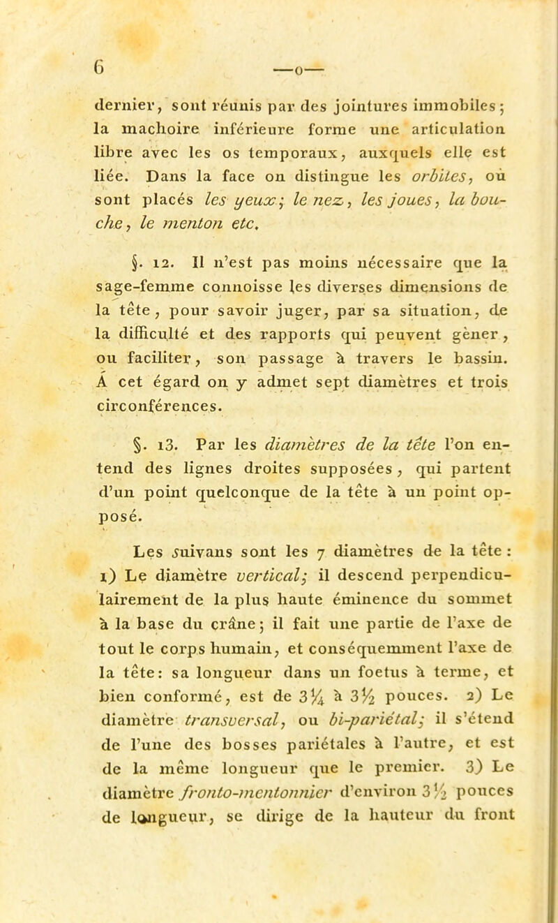 dernier, sont réunis par des jointures immobiles; la mâchoire inférieure forme une articulation libre avec les os temporaux, auxquels elle est liée. Dans la face on distingue les orbites-, où sont placés les yeux; le nez, les joues, la dou- che, le menton etc. §. 12. Il n'est pas moins nécessaire que la sage-femme connoisse les diverses dimensions de la tête, pour savoir juger, par sa situation, de la difficulté et des rapports qui peuvent gêner , ou faciliter, son passage à travers le bassin. A cet égard on y admet sept diamètres et trois circonférences. §. i3. Par les diamètres de la tête l'on en- tend des lignes droites supposées, qui partent d'un point quelconque de la tête à un point op- posé. Les juivans sont les 7 diamètres de la tête : \) Le diamètre vertical ; il descend perpendicu- lairement de la plus haute éminence du sommet à la base du crâne; il fait une partie de l'axe de tout le corps humain, et conséquemment l'axe de la tête: sa longueur dans un foetus à terme, et bien conformé, est de 3% à 354 pouces. 2) Le diamètre transversal, ou bi-pariétal; il s'étend de l'une des bosses pariétales à l'autre, et est de la même longueur que le premier. 3) Le diamètre fronto-mentonnier d'environ 3 vi pouces de longueur, se dirige de la hauteur du front