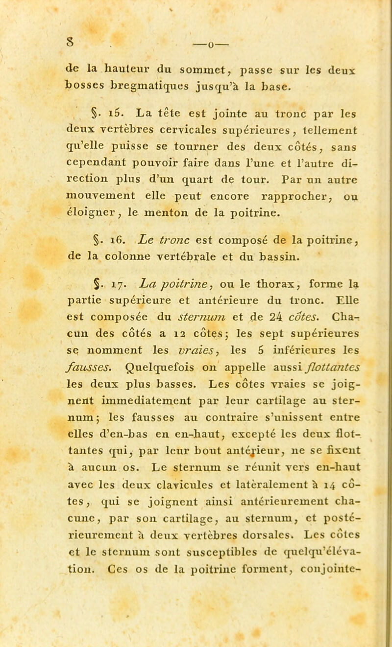 de la hauteur du sommet, passe sur les deux bosses bregmatiques jusqu'à la base. §. i5. La tête est jointe au tronc par les deux vertèbres cervicales supérieures, tellement qu'elle puisse se tourner des deux côtés, sans cependant pouvoir faire dans l'une et l'autre di- rection plus d'un quart de tour. Par un autre mouvement elle peut encore rapprocher, ou éloigner, le menton de la poitrine. §. 16. Le tronc est composé de la poitrine, de la colonne vertébrale et du bassin. §. 17. La poitrine, ou le thorax, forme la partie supérieure et antérieure du tronc. Elle est composée du sternum et de 24 cotes. Cha- cun des côtés a 12 côtes 5 les sept supérieures se nomment les vraies, les 6 inférieures les fausses. Quelquefois on appelle aussi flottantes les deux plus basses. Les côtes vraies se joig- nent immédiatement par leur cartilage au ster- num; les fausses au contraire s'unissent entre elles d'en-bas en en-haut, excepté les deux flot- tantes qui, par leur bout antérieur, ne se fixent à aucun os. Le sternum se réunit vers en-haut avec les deux clavicules et latéralement à 14 cô- tes, qui se joignent ainsi antérieurement cha- cune, par son cartilage, au sternum, et posté- rieurement à deux vertèbres dorsales. Les côtes et le sternum sont susceptibles de quclqiféléva- tion. Ces os de la poitrine forment, conjointe-