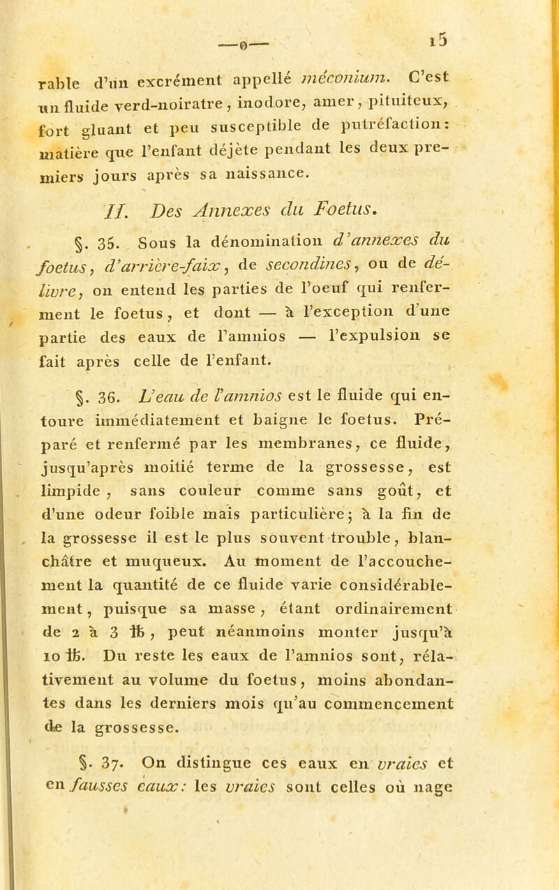 rable d'un excrément appelle méconium. C'est un fluide verd-noiratre , inodore, amer, pituiteux, fort gluant et peu susceptible de putréfaction: matière que l'enfant déjète pendant les deux pre- miers jours après sa naissance. //. Des Annexes du Foetus. §. 35. Sous la dénomination d'annexés du foetus, d'arrière-faix, de secondines, ou de dé- livre, on entend les parties de l'oeuf qui renfer- ment le foetus , et dont — à l'exception d'une partie des eaux de Famnios — l'expulsion se fait après celle de l'enfant. §. 36. Veau de Vamnios est le fluide qui en- toure immédiatement et baigne le foetus. Pré- paré et renfermé par les membranes, ce fluide, jusqu'après moitié terme de la grossesse, est limpide , sans couleur comme sans goût, et d'une odeur foible mais particulière; à la fin de la grossesse il est le plus souvent trouble, blan- châtre et muqueux. Au moment de l'accouche- ment la quantité de ce fluide varie considérable- ment, puisque sa masse, étant ordinairement de 2 à 3 tt, peut néanmoins monter jusqu'à 10 ife. Du reste les eaux de Famnios sont, réla- tivement au volume du foetus, moins abondan- tes dans les derniers mois qu'au commencement de la grossesse. §. 37. On distingue ces eaux en vraies et en fausses eaux: les vraies sont celles où nage