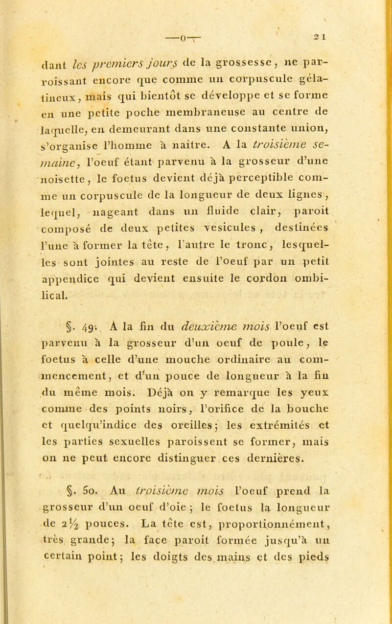 2 1 daht les premiers jours de la grossesse, ne par- roissant encore que comme un corpuscule géla- tineux, mais qui bientôt se développe et se forme en une petite poche membraneuse au centre de laquelle, en demeurant dans une constante union, s'organise l'homme a naître. A la troisième se- maine, l'oeuf étant parvenu à la grosseur d'une noisette, le foetus devient déjà perceptible com- me un corpuscule de la longueur de deux lignes, lequel, nageant dans un fluide clair, paroit composé de deux petites vésicules, destinées l'une à former la tête, l'autre le tronc, lesquel- les sont jointes au reste de l'oeuf par un petit appendice qui devient ensuite le cordon ombi- lical. §. 49. A la lin du deuxième mois l'oeuf est parvenu à la grosseur d'un oeuf de poule, le foetus à celle d'une mouche ordinaire au com- mencement, et d'un pouce de longueur a la fin du même mois. Déjà on y remarque les yeux comme des points noirs, l'orifice de la bouche et quehju'indice des oreilles ; les extrémités et les parties sexuelles paroissent se former, mais on ne peut encore distinguer ces dernières. §. 5o. Au troisième mois l'oeuf prend la grosseur d'un oeuf d'oie; le foetus la longueur de 2% pouces. La tête est, proportionnément, très grande; la face paroit formée jusqu'à un certain point; les doigts des mains et des pieds