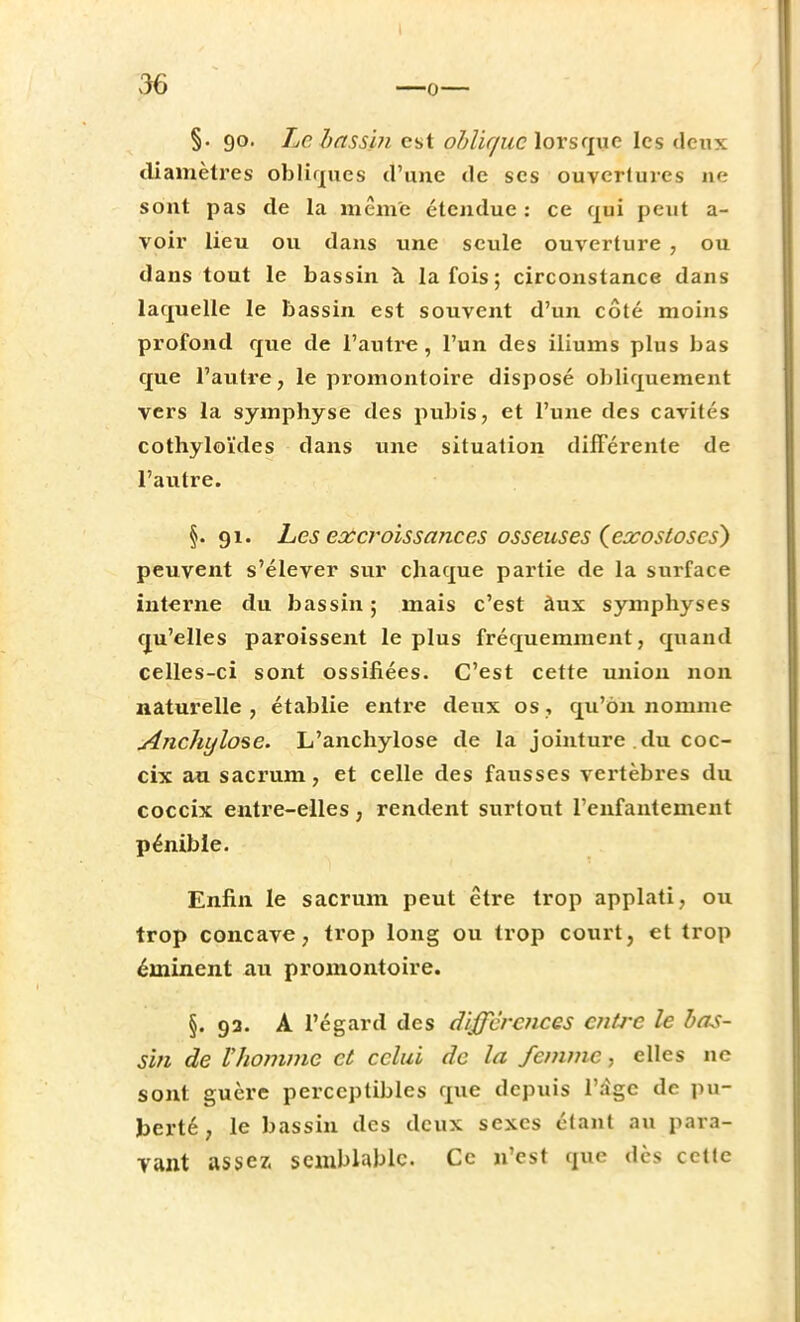 —o §. 90. Le bassin est oblique lorsque les deux diamètres obliques d'une de ses ouvertures ne sont pas de la même étendue: ce qui peut a- voir lieu ou dans une seule ouverture , ou dans tout le bassin à la fois ; circonstance dans laquelle le bassin est souvent d'un côté moins profond que de l'autre, l'un des iliums plus bas que l'autre, le promontoire disposé obliquement vers la symphyse des pubis, et l'une des cavités cothyloïdes dans une situation différente de l'autre. §. 91. Les excroissances osseuses (exostoses) peuvent s'élever sur chaque partie de la surface interne du bassin; mais c'est àux symphyses qu'elles paroissent le plus fréquemment, quand celles-ci sont ossifiées. C'est cette union non naturelle, établie entre deux os, qu'on nomme Anchylose. L'anchylose de la jointure du coc- cix au sacrum, et celle des fausses vertèbres du coccix entre-elles, rendent surtout l'enfantement pénible. Enfin le sacrum peut être trop applati, ou trop concave, trop long ou trop court, et trop éminent au promontoire. §. 92. A l'égard des différences entre le bas- sin de l'homme et celui de la femme, elles ne sont guère perceptibles que depuis 1'rïgc de pu- berté , le bassin des deux sexes étant au para- vant assez semblable. Ce n'est que dès cette