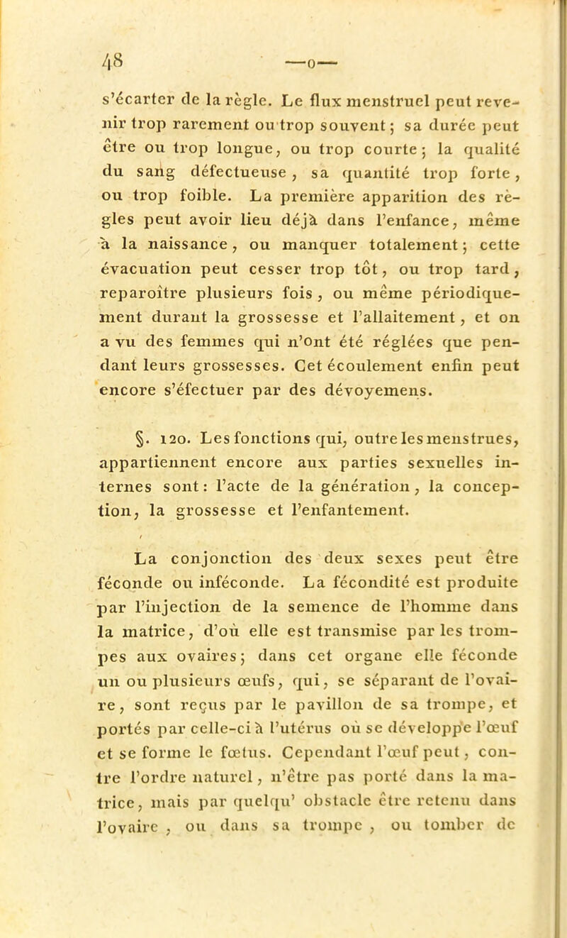 s'écarter de la règle. Le flux menstruel peut reve- nir trop rarement ou trop souvent; sa durée peut être ou trop longue, ou trop courte; la qualité du sang défectueuse, sa quantité trop forte, ou trop foible. La première apparition des rè- gles peut avoir lieu déjà dans l'enfance, même a la naissance, ou manquer totalement; cette évacuation peut cesser trop tôt, ou trop tard, reparoître plusieurs fois , ou même périodique- ment duraut la grossesse et l'allaitement, et on a vu des femmes qui n'ont été réglées que pen- dant leurs grossesses. Cet écoidement enfin peut encore s'éfectuer par des dévoyemens. §. 120. Les fonctions qui, outre les menstrues, appartiennent encore aux parties sexuelles in- ternes sont: l'acte de la génération, la concep- tion, la grossesse et l'enfantement. La conjonction des deux sexes peut être féconde ou inféconde. La fécondité est produite par l'injection de la semence de l'homme dans la matrice, d'où elle est transmise par les trom- pes aux ovaires; dans cet organe elîe féconde un ou plusieurs œufs, qui, se séparant de l'ovai- re, sont reçus par le pavillon de sa trompe, et portés par celle-ci à l'utérus où se développe l'œuf et se forme le fœtus. Cependant l'œuf peut, con- tre l'ordre naturel, n'être pas porté dans la ma- trice, mais par quelqu' obstacle être retenu dans l'ovaire , ou dans sa trompe , ou tomber de