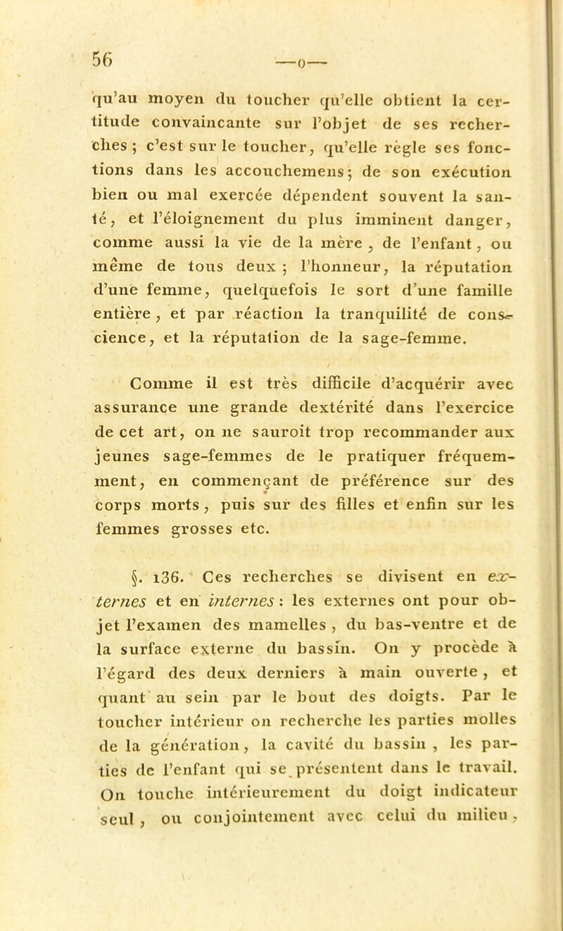 qu'au moyen du toucher qu'elle obtient la cer- titude convaincante sur l'objet de ses recher- ches; c'est sur le toucher, qu'elle règle ses fonc- tions dans les accouchemens ; de son exécution bien ou mal exercée dépendent souvent la san- té, et l'éloignement du plus imminent danger, comme aussi la vie de la mère , de l'enfant, ou même de tous deux ; l'honneur, la réputation d'une femme, quelquefois le sort d'une famille entière , et par réaction la tranquilité de cous*- cience, et la réputation de la sage-femme. Comme il est très difficile d'acquérir avec assurance une grande dextérité dans l'exercice de cet art, on ne sauroit trop recommander aux jeunes sage-femmes de le pratiquer fréquem- ment, en commençant de préférence sur des corps morts , puis sur des filles et enfin sur les femmes grosses etc. §. x36. Ces recherches se divisent en ex- ternes et en internes', les externes ont pour ob- jet l'examen des mamelles , du bas-ventre et de la surface externe du bassin. On y procède a l'égard des deux derniers à main ouverte , et quant au sein par le bout des doigts. Par le toucher intérieur on recherche les parties molles de la génération, la cavité du bassin , les par- ties de l'enfant qui se présentent dans le travail. On touche intérieurement du doigt indicateur seul, ou conjointement avec celui du milieu .