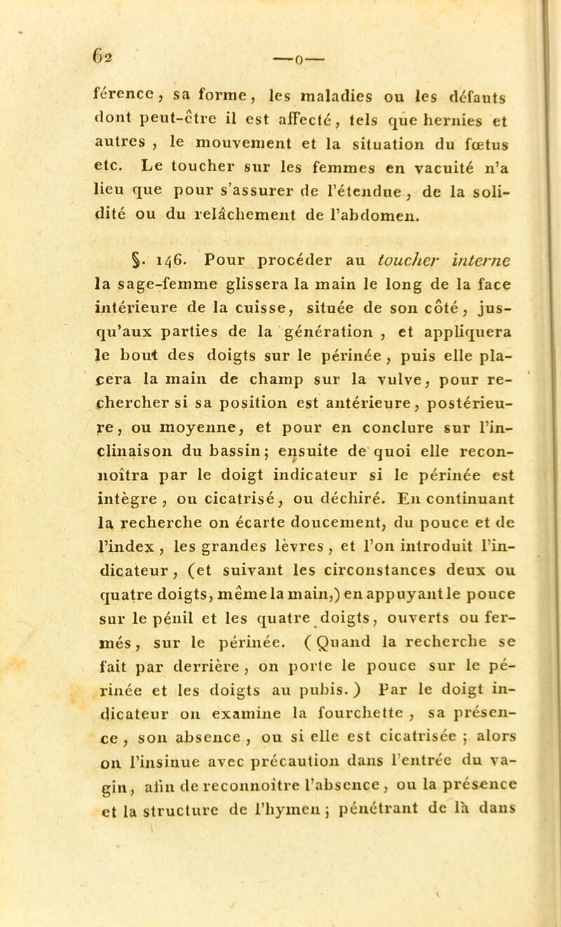 6» férence, sa forme, les maladies ou les défauts dont peut-être il est affecté, tels que hernies et autres , le mouvement et la situation du fœtus etc. Le toucher sur les femmes en vacuité n'a lieu que pour s'assurer de l'étendue, de la soli- dité ou du relâchement de l'abdomen. §. 146. Pour procéder au toucher interne la sage-femme glissera la main le long de la face intérieure de la cuisse, située de son côté, jus- qu'aux parties de la génération , et appliquera le bout des doigts sur le périnée , puis elle pla- cera la main de champ sur la vulve, pour re- chercher si sa position est antérieure, postérieu- re, ou moyenne, et pour en conclure sur l'in- clinaison du bassin; ensuite de quoi elle recon- noîtra par le doigt indicateur si le périnée est intègre, ou cicatrisé, ou déchiré. En continuant la recherche on écarte doucement, du pouce et de l'index, les grandes lèvres, et l'on introduit l'in- dicateur , (et suivant les circonstances deux ou quatre doigts, même la main,) en appuyant le pouce sur le pénil et les quatre doigts, ouverts ou fer- més, sur le périnée. (Quand la recherche se fait par derrière , on porte le pouce sur le pé- rinée et les doigts au pubis. ) Par le doigt in- dicateur on examine la fourchette , sa présen- ce , son absence, ou si elle est cicatrisée ; alors on l'insinue avec précaution dans l'entrée du va- gin, afin de reconnoitre l'absence , ou la présence et la structure de l'hymen 5 pénétrant de la dans