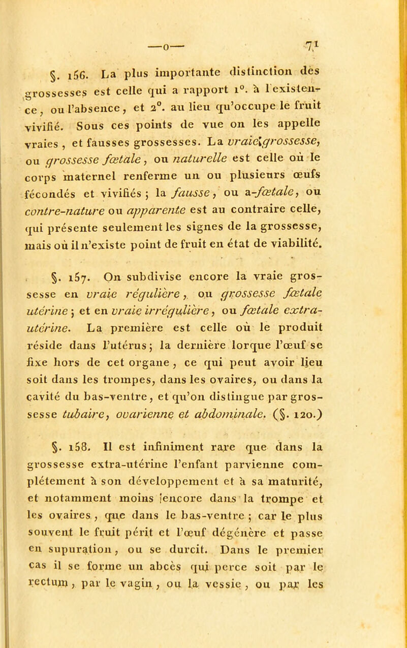 §. i66. La plus importante distinction des grossesses est celle qui a rapport i°. a 1 existent ce, ou l'absence, et 2°. au lieu qu'occupe le fruit vivifie. Sous ces points de vue on les appelle vraies , et fausses grossesses. La vraielgrossesse, ou grossesse fœtale, ou naturelle est celle où le corps maternel renferme un ou plusieurs œufs fécondés et vivifiés; la fausse, ou ^-fœtale, ou contre-nature ou apparente est au contraire celle, qui présente seulement les signes de la grossesse, mais où il n'existe point de fruit en état de viabilité. §. 157. On subdivise encore la vraie gros- sesse en vraie régulière,. ou grossesse fœtale utérine ; et en vraie irrégulière, ou fœtale extra- utérine. La première est celle où le produit réside dans l'utérus; la dernière lorque l'œuf se fixe hors de cet organe , ce qui peut avoir lieu soit dans les trompes, dans les ovaires, ou dans la cavité du bas-ventre, et qu'on distingue par gros- sesse tubaire, ovarienne et abdominale. (§. 120.) §. i58. Il est infiniment rare que dans la grossesse extra-utérine l'enfant parvienne com- plètement à son développement et a sa maturité, et notamment moins [encore dans la trompe et les ovaires, que dans le bas-ventre; carie plus souvent le fruit périt et l'œuf dégénère et passe en supuration, ou se durcit. Dans le premier cas il se forme un abcès qui perce soit par le rectum, par le vagin, ou la vessie , ou par les