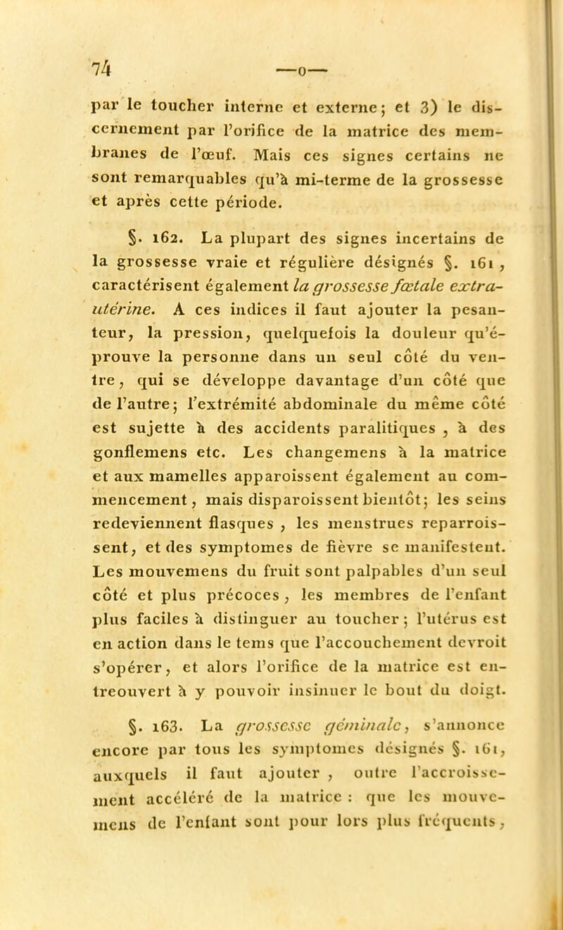 1k —0 par le toucher interne et externe; et 3) le dis- cernement par l'orifice de la matrice des mem- branes de l'œuf. Mais ces signes certains ne sont remarquables qu'à mi-terme de la grossesse et après cette période. §. 162. La plupart des signes incertains de la grossesse vraie et régulière désignés §. 161 , caractérisent également la gi'ossesse fœtale extra- utérine. A ces indices il faut ajouter la pesan- teur, la pression, quelquefois la douleur qu'é- prouve la personne dans un seul côté du ven- tre, qui se développe davantage d'un côté que de l'autre; l'extrémité abdominale du même côté est sujette à des accidents paralitiques , à des gonflemens etc. Les changemens à la matrice et aux mamelles apparoissent également au com- mencement, mais disparoissent bientôt; les seins redeviennent flasques , les menstrues reparrois- sent, et des symptômes de fièvre se manifestent. Les mouvemens du fruit sont palpables d'un seul côté et plus précoces , les membres de l'enfant plus faciles à distinguer au toucher ; l'utérus est en action dans le tems que l'accouchement devroit s'opérer, et alors l'orifice de la matrice est en- treouvert h y pouvoir insinuer le bout du doi^t. §. i63. La grossesse c/cniinalc, s'annonce encore par tous les symptômes designés §. 161, auxquels il faut ajouter , outre l'accroisse- ment accéléré de la matrice : que les mouve- incns de l'enlant sont pour lors plus fréquents,