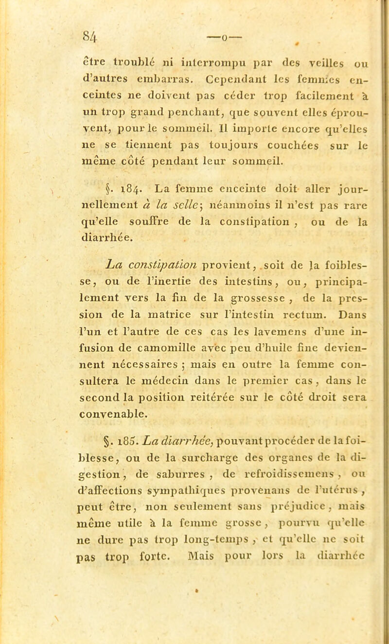 être troublé ni interrompu par des veilles ou d'autres embarras. Cependant les femmes en- ceintes ne doivent pas céder trop facilement à un trop grand penchant, que souvent elles éprou- vent, pour le sommeil. 11 importe encore qu'elles ne se tiennent pas toujours couchées sur le même côté pendant leur sommeil. §. 184. La femme enceinte doit aller jour- nellement à la selle) néanmoins il n'est pas rare qu'elle souffre de la constipation , ou de la diarrhée. La constipation provient, .soit de Ja foibles- se, ou de l'inertie des intestins, ou, principa- lement vers la fin de la grossesse , de la pres- sion de la matrice sur l'intestin rectum. Dans l'un et l'autre de ces cas les lavemens d'une in- fusion de camomille avec peu d'huile fine devien- nent nécessaires ; mais en outre la femme con- sultera le médecin dans le premier cas , dans le second la position reitérée sur le côté droit sera convenable. §. i85. La diarrhée, pouvant procéder de la foi- blesse, ou de la surcharge des organes de la di- gestion, de saburres , de refroidissemens , ou d'affections sympathiques provenans de l'utérus , peut être, non seulement sans préjudice, mais même utile à la femme grosse, pourvu qu'elle ne dure pas trop long-temps , et qu'elle ne soit pas trop forte. Mais pour lors la diarrhée