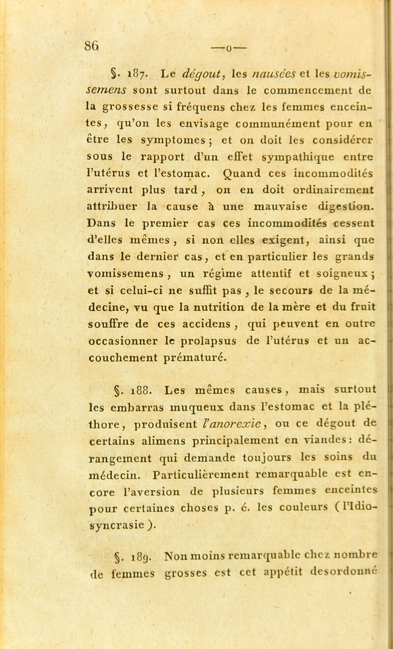 §. 187. Le dégoût, les nausées et les vomis- semens sont surtout dans le commencement de la grossesse si fréquens chez les femmes encein- tes, qu'on les envisage communément pour en être les symptômes ; et on doit les considérer sous le rapport d'un effet sympathique entre l'utérus et l'estomac. Quand ces incommodités arrivent plus tard, on en doit ordinairement attribuer la cause à une mauvaise digestion. Dans le premier cas ces incommodités cessent d'elles mêmes , si non elles exigent, ainsi que dans le dernier cas, et en particulier les grands vomissemens, un régime attentif et soigneux ; et si celui-ci ne suffit pas } le secours de la mé- decine, vu que la nutrition de la mère et du fruit souffre de ces accidens , qui peuvent en outre occasionner le prolapsus de l'utérus et un ac- couchement prématuré. §. 188. Les mêmes causes, mais surtout les embarras muqueux dans l'estomac et la plé- thore, produisent Vanorexie, ou ce dégoût de certains alimens principalement en viandes : dé- rangement qui demande toujours les soins du médecin. Particulièrement remarquable est en- core l'aversion de plusieurs femmes enceintes pour certaines choses p. é. les couleurs ( l'idio- syncrasie ). §. 189. Non moins remarquable chez nombre de femmes grosses est cet appétit desordonné