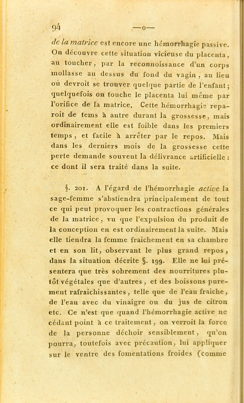 de la matrice est encore une hémorrhagie passive. On découvre cette situation vicieuse du placenta, au toucher, par la reconnoissance d'un corps mollasse au dessus du fond du vagin , au lieu où devroit se trouver quelque partie de l'enfant; quelquefois on touche le placenta lui même par l'orifice de la matrice. Cette hémorrhagie repa- roit de tems à autre durant la grossesse, mais ordinairement elle est foible dans les premiers temps , et facile à arrêter par le repos. Mais dans les derniers mois de la grossesse cette perte demande souveut la délivrance artificielle : ce dont il sera traité dans la suite. §. 2oi. A l'égard de l'hémorrhagie active la sage-femme s'abstiendra principalement de tout ce qui peut provoquer les contractions générales de la matrice 7 vu que l'expulsion du produit de la conception en est ordinairement la suite. Mais elle tiendra la femme fraichement en sa chambre et en son lit, observant le plus grand repos, dans la situation décrite §. 199. Elle ne lui pré- sentera que très sobrement des nourritures plu- tôt végétales que d'autres, et des boissons pure- ment rafraîchissantes, telle que de l'eau fraîche, de l'eau avec du vinaigre ou du jus de citron etc. Ce n'est que quand l'hémorrhagie active ne cédant point à ce traitement, on verroit la force de la personne déchoir sensiblement , qu'on pourra, toutefois avec précaution, lui appliquer sur le ventre des fomentations froides (comme
