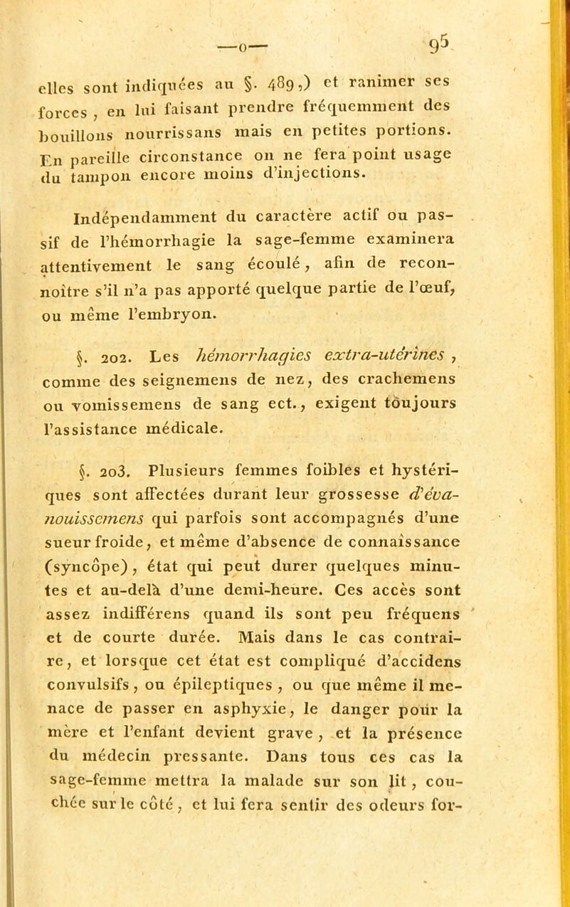 9* elles sont indices au §. 489,) et ranimer ses forces , en lui faisant prendre fréquemment des bouillons nourris s ans mais en petites portions. En pareille circonstance on ne fera point usage du tampon encore moins d'injections. Indépendamment du caractère actif ou pas- sif de l'hémorrhagie la sage-femme examinera attentivement le sang écoulé, afin de recon- noitre s'il n'a pas apporté quelque partie de l'œuf, ou même l'embryon. §. 202. Les hémorrhagies extra-utérines , comme des seignemens de nez, des crachemens ou vomissemens de sang ect., exigent toujours l'assistance médicale. \. 2o3. Plusieurs femmes foibles et hystéri- ques sont affectées durant leur grossesse d'éva- nouissemens qui parfois sont accompagnés d'une sueur froide, et même d'absence de connaissance (syncope) , état qui peut durer quelques minu- tes et au-delà d'une demi-heure. Ces accès sont assez indifférens quand ils sont peu fréquens et de courte durée. Mais dans le cas contrai- re, et lorsque cet état est compliqué d'accidens convulsifs , on épileptiques , ou que même il me- nace de passer en asphyxie, le danger pour la mère et l'enfant devient grave , et la présence du médecin pressante. Dans tous ces cas la sage-femme mettra la malade sur son lit , cou- chée sur le côté , et lui fera sentir des odeurs for-