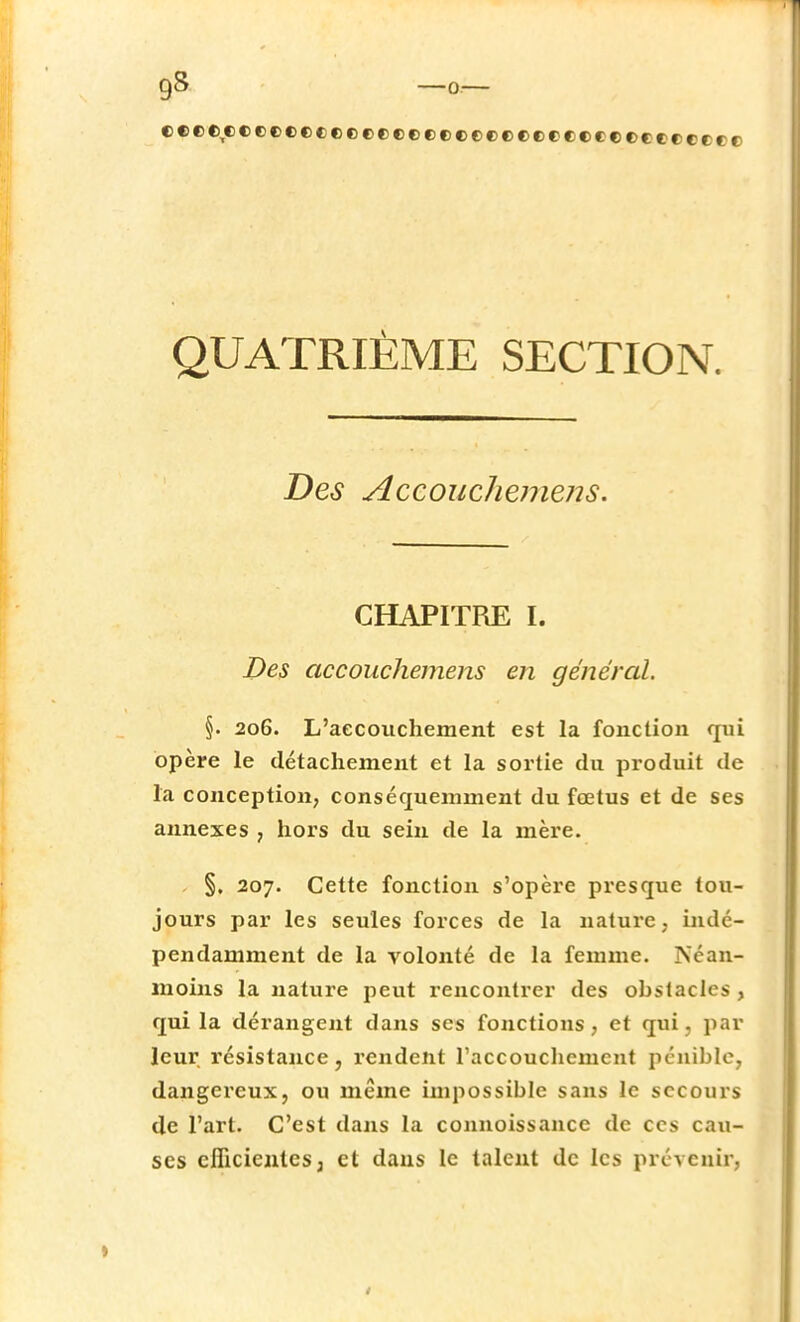 ttrtftectff rrrrctf rtf frr cr MiuuKf i ( QUATRIÈME SECTION. Des AccoucJiemens. CHAPITRE I. Des accouchemens en général. §. 206. L'accouchement est la fonction qui opère le détachement et la sortie du produit de la conception, conséqueminent du fœtus et de ses annexes , hors du sein de la mère. , §, 207. Cette fonction s'opère presque tou- jours par les seules forces de la nature . indé- pendamment de la volonté de la femme. Néan- moins la nature peut rencontrer des obstacles , qui la dérangent dans ses fonctions, et qui, par leur résistance, rendent l'accouchement pénible, dangereux, ou même impossible sans le secours de l'art. C'est dans la connoissance de ces cau- ses efficientes j et dans le talent de les prévenir,