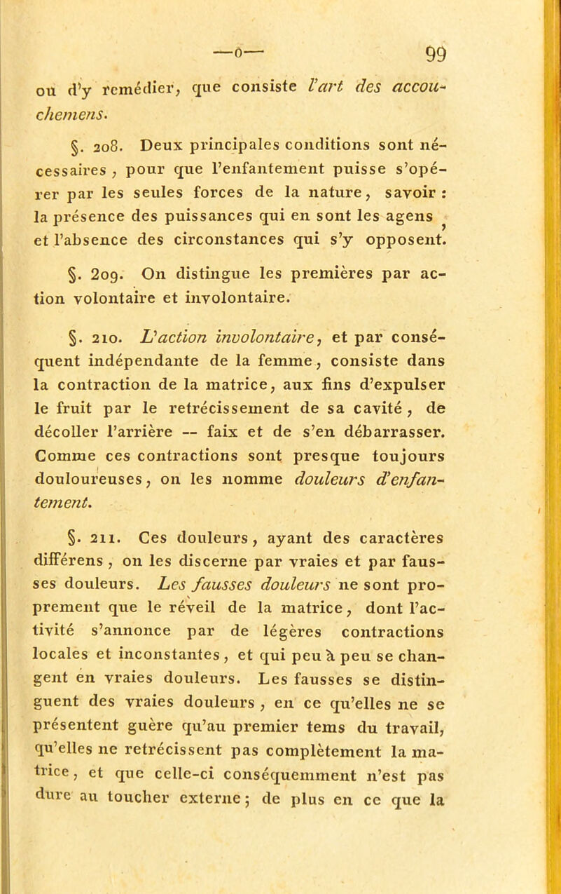 ou d'y remédier, que consiste l'art des accou- chemens. §. 208. Deux principales conditions sont né- cessaires , pour que l'enfantement puisse s'opé- rer par les seules forces de la nature, savoir: la présence des puissances qui en sont les agens et l'absence des circonstances qui s'y opposent. §. 2og. On distingue les premières par ac- tion volontaire et involontaire. §. 210. L'action involontaire, et par consé- quent indépendante de la femme, consiste dans la contraction de la matrice, aux fins d'expulser le fruit par le rétrécissement de sa cavité , de décoller l'arrière — faix et de s'en débarrasser. Comme ces contractions sont presque toujours douloureuses, on les nomme douleurs d'enfa7i- tement. §. 211. Ces douleurs, ayant des caractères différens , on les discerne par vraies et par faus- ses douleurs. Les fausses douleurs ne sont pro- prement que le réveil de la matrice, dont l'ac- tivité s'annonce par de légères contractions locales et inconstantes , et qui peu à peu se chan- gent en vraies douleurs. Les fausses se distin- guent des vraies douleurs , en ce qu'elles ne se présentent guère qu'au premier tems du travail, qu'elles ne rétrécissent pas complètement la ma- trice , et que celle-ci conséquemment n'est pas dure au toucher externe; de plus en ce que la