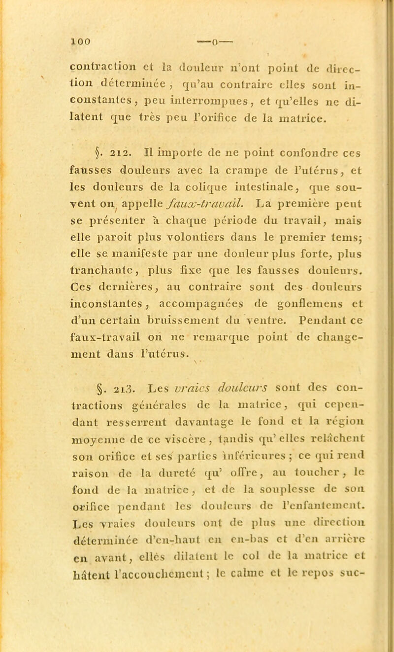 ! contraction et la douleur n'ont point de direc- tion déterminée , qu'au contraire elles sont in- constantes, peu interrompues, et qu'elles ne di- latent que très peu jPorifice de la matrice. §. 212. Il importe de ne point confondre ces fausses douleurs avec la crampe de l'utérus, et les douleurs de la colique intestinale, que sou- vent on appelle faux-travail. La première peut se présenter à chaque période du travail, mais elle paroit plus volontiers dans le premier tems; elle se manifeste par une douleur plus forte, plus tranchante, plus fixe que les fausses douleurs. Ces dernières, au contraire sont des douleurs inconstantes, accompagnées de gonflemens et d'un certain bruissement du ventre. Pendant ce faux-travail oh ne remarque point de change- ment dans l'utérus. §. 2i3. Les vraies douleurs sont des con- tractions générales de la matrice, qui cepen- dant resserrent davantage le fond et la région moyenne de ce viscère, tandis qu'elles relâchent son orifice et ses parties inférieures ; ce qui rend raison de la dureté qu' oiTre, au toucher, le fond de la matrice, et de la souplesse de sou orifice pendant les douleurs de l'enfantement. Les vraies douleurs ont de plus une direction déterminée d'en-haut en cn-bas et d'en arrière en avant, elles dilatent le col de la matrice et hâtent l'accouchement ; le calme et le repos suc-