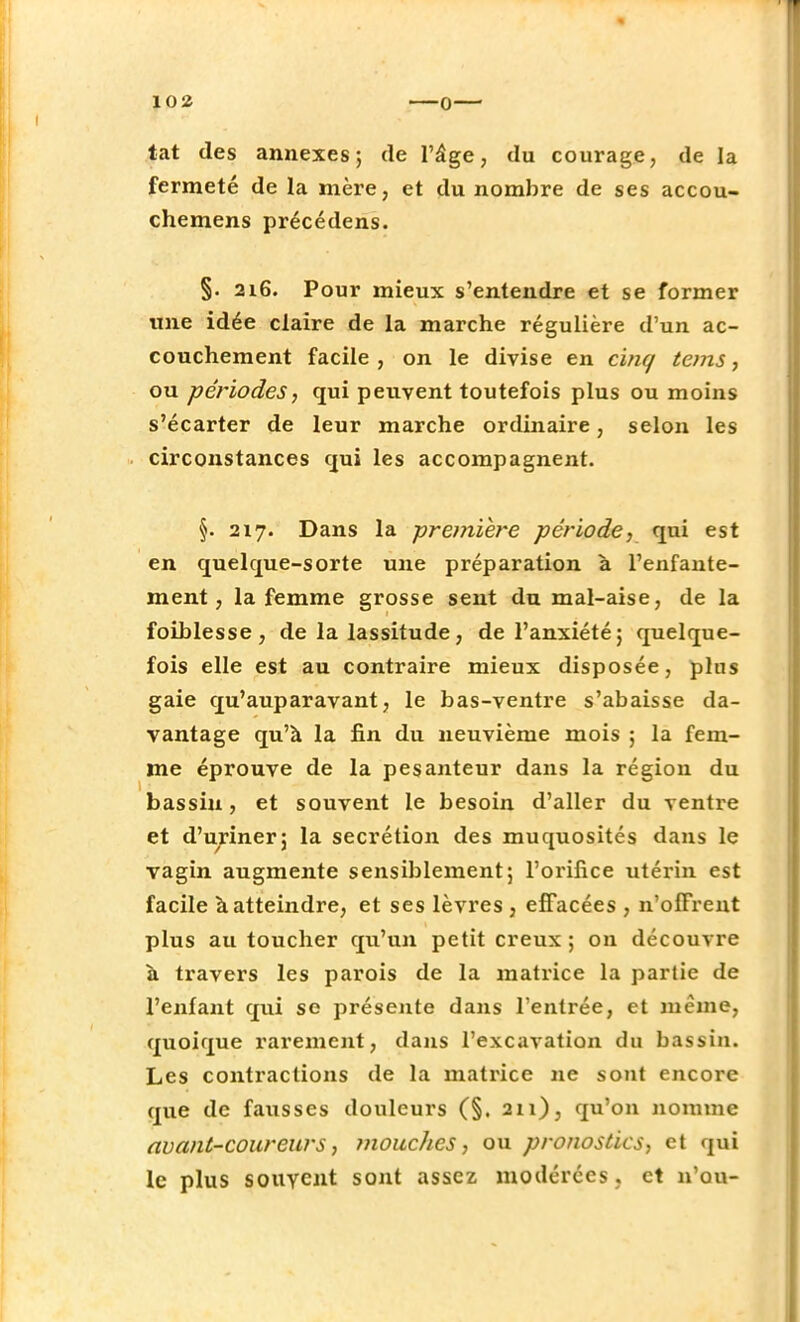 tat des annexes; de l'âge, du courage, de la fermeté de la mère, et du nombre de ses accou- chemens précédens. §. 216. Pour mieux s'entendre et se former une idée claire de la marche régulière d'un ac- couchement facile , on le divise en cinq tems, ou -périodes, qui peuvent toutefois plus ou moins s'écarter de leur marche ordinaire, selon les circonstances qui les accompagnent. §. 217. Dans la -première période, qui est en quelque-sorte une préparation à l'enfante- ment, la femme grosse sent du mal-aise, de la foiblesse, de la lassitude, de l'anxiété; quelque- fois elle est au contraire mieux disposée, plus gaie qu'auparavant, le bas-ventre s'abaisse da- vantage qu'à la fin du neuvième mois ; la fem- me éprouve de la pesanteur dans la région du bassin, et souvent le besoin d'aller du ventre et d'uriner; la sécrétion des muquosités dans le vagin augmente sensiblement; l'orifice utérin est facile à atteindre, et ses lèvres , effacées , n'offrent plus au toucher qu'un petit creux ; on découvre à travers les parois de la matrice la partie de l'enfant qui se présente dans l'entrée, et même, quoique rarement, dans l'excavation du bassin. Les contractions de la matrice ne sont encore que de fausses douleurs (§. 211), qu'on nomme avant-coureurs, mouches, ou pronostics, et qui le plus souvent sont assez modérées , et n'ou-