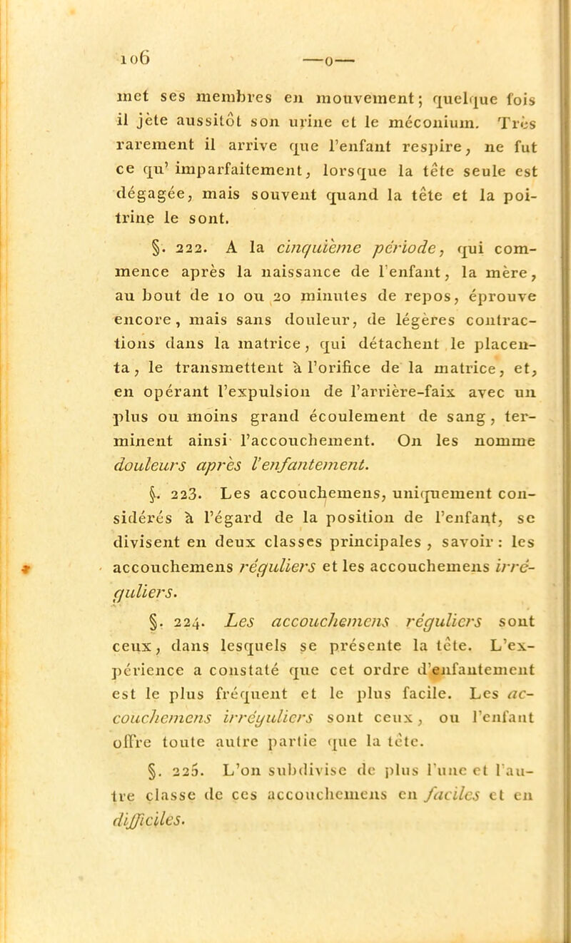 io6 met ses membres en mouvement ; quelque fois il jète aussitôt son mine et le méconium. Très rarement il arrive que l'enfant respire, ne fut ce qu' imparfaitement, lorsque la tête seule est dégagée, mais souvent quand la tête et la poi- trine le sont. §: 222. A la cinquième période, qui com- mence après la naissance de l'enfant, la mère, au bout de 10 ou 20 minutes de repos, éprouve encore, mais sans douleur, de légères contrac- tions dans la matrice, qui détachent le placen- ta, le transmettent a l'orifice de la matrice, et, en opérant l'expulsion de l'arrière-faix, avec un plus ou moins grand écoulement de sang, ter- minent ainsi- l'accouchement. On les nomme douleurs après l'enfantement. \. 223. Les accouchemens, uniquement con- sidérés à l'égard de la position de l'enfant, se divisent en deux classes principales , savoir : les •» • accouchemens réguliers et les accouchemens irre- guliers. §. 224. Les accouchemens réguliers sont ceux, dans lesquels se présente la tête. L'ex- périence a constaté que cet ordre d'enfantement est le plus fréquent et le plus facile. Les ac- couchemens irrcyulicrs sont ceux, ou l'enfant offre toute autre partie que la tête. §. 22o. L'on subdivise de plus l'une et l'au- tre classe de ces accouchemens en faciles et en difficiles.