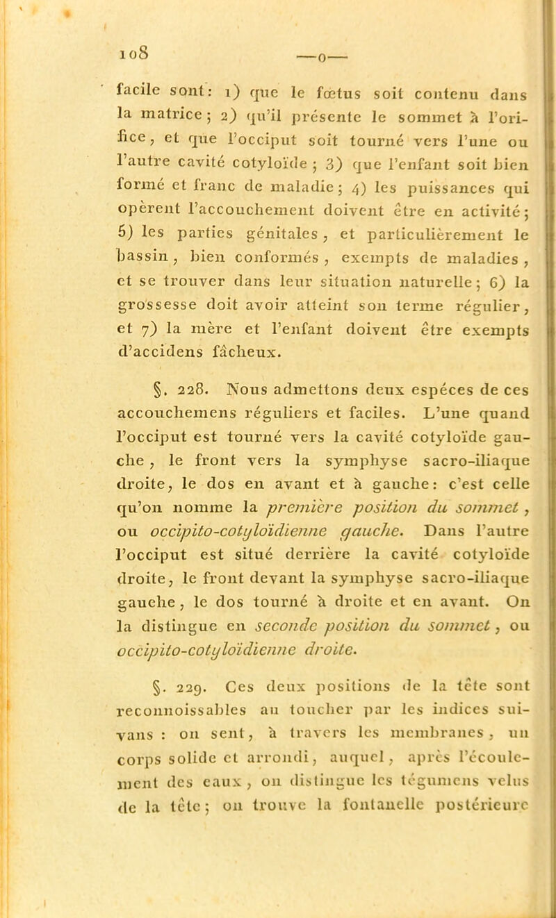 facile sont: i) que le fœtus soit contenu dans la matrice ; 2) qu'il présente le sommet à l'ori- fice, et que l'occiput soit tourné vers l'une ou l'autre cavité cotyloïde ; 3) que l'enfant soit bien formé et franc de maladie; 4) les puissances qui opèrent l'accouchement doivent être en activité; 6) les parties génitales, et particulièrement le bassin, bien conformés, exempts de maladies, et se trouver dans leur situation naturelle; G) la grossesse doit avoir atteint son terme régulier, et 7) la mère et l'enfant doivent être exempts d'accidens fâcheux. §. 228. Nous admettons deux espèces de ces accouchemens réguliers et faciles. L'une quand l'occiput est tourné vers la cavité cotyloïde gau- che , le front vers la symphyse sacro-iliaque droite, le dos en avant et à gauche: c'est celle qu'on nomme la première position du sommet , ou occipito-cotyloïdienne gauche. Dans l'autre l'occiput est situé derrière la cavité cotyloïde droite, le front devant la symphyse sacro-iliaque gauche, le dos tourné a droite et en avant. On la distingue en seconde position du sommet, ou occipito-cotyloïdienne droite. §. 229. Ces deux positions de la tête sont reconnoissables au toucher par les indices sui- vans : on sent, à travers les membranes, un corps solide et arrondi, auquel, après l'écoule- ment des eaux, on distingue les tégumens velus de la tetc; on trouve la fontanelle postérieure