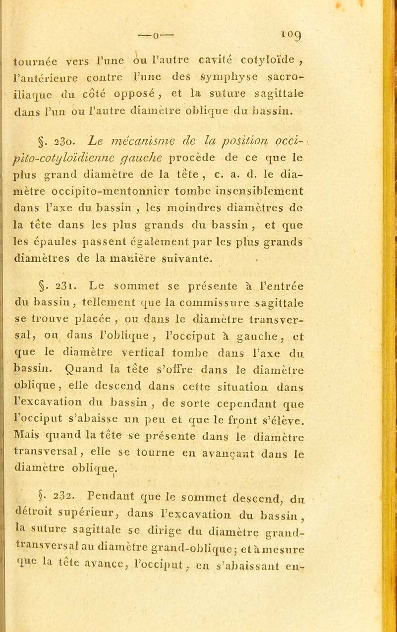 tournée vers l'une ou l'autre cavité cotyloïde , l'antérieure contre l'une des symphyse sacro- iliaque du côté opposé , et la suture sagittale dans l'un ou l'autre diamètre oblique du bassin. §. 23o. Le mécanisme de la position occi- fùto-cotyloïdiennc gauche procède de ce que le plus grand diamètre de la tête , c. a. d. le dia- mètre occipito-mentonnier tombe insensiblement dans l'axe du bassin , les moindres diamètres de la tête dans les plus grands du bassin , et que les épaules passent également par les plus grands diamètres de la manière suivante. §. 23i. Le sommet se présente à l'entrée du bassin, tellement que la commissure sagittale se trouve placée , ou dans le diamètre transver- sal, ou dans l'oblique, l'occiput h gauche, et que le diamètre vertical tombe dans l'axe du bassin. Quand la tête s'offre dans le diamètre oblique, elle descend dans cette situation dans l'excavation du bassin, de sorte cependant que l'occiput s'abaisse un peu et que le front s'élève. Mais quand la tête se présente dans le diamètre transversal, elle se tourne en avançant dans le diamètre oblique. §. 232. Pendant que le sommet descend, du détroit supérieur, dans l'excavation du bassin, la suture sagittale se dirige du diamètre grand- transversal au diamètre grand-oblique; et à mesure que la tête avance, l'occiput, en Rabaissant en-