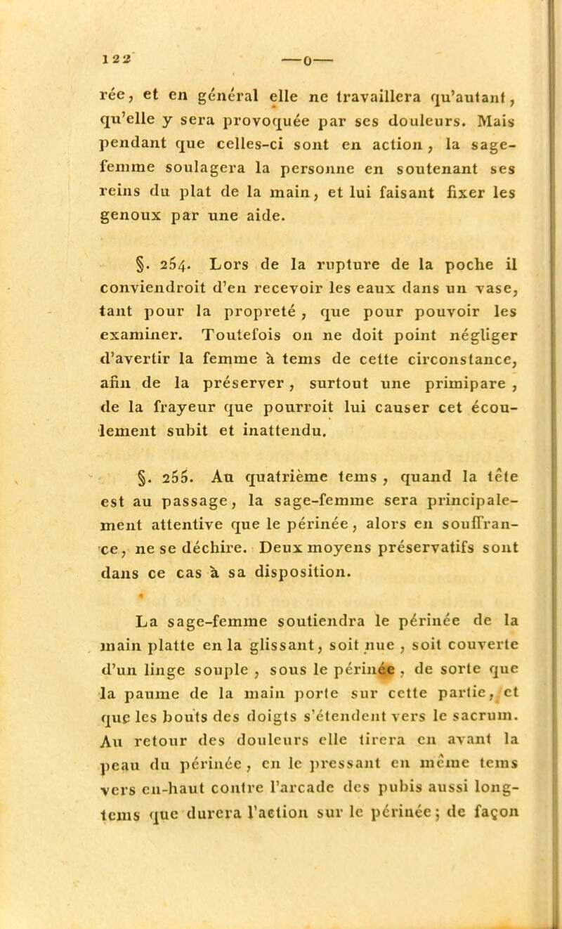 rée, et en général elle ne travaillera qu'autant, qu'elle y sera provoquée par ses douleurs. Mais pendant que celles-ci sont en action, la sage- femme soulagera la personne en soutenant ses reins du plat de la main, et lui faisant fixer les genoux par une aide. §. 254. Lors de la rupture de la poche il conviendroit d'en recevoir les eaux dans un vase, tant pour la propreté , que pour pouvoir les examiner. Toutefois on ne doit point négliger d'avertir la femme à tems de cette circonstance, afin de la préserver, surtout une primipare , de la frayeur que pourroit lui causer cet écou- lement subit et inattendu. §. 255. Au quatrième tems , quand la tête est au passage, la sage-femme sera principale- ment attentive que le périnée, alors en souffran- ce, ne se déchire. Deux moyens préservatifs sont dans ce cas à sa disposition. La sage-femme soutiendra le périnée de la main platte en la glissant, soit nue , soit couverte d'un linge souple , sous le périnée . de sorte que la paume de la main porte sur cette partie, et que les bouts des doigts s'étendent vers le sacrum. Au retour des douleurs elle tirera en avant la peau du périnée, en le pressant en même tems vers en-haut contre l'arcade des pubis aussi long- tems que durera l'action sur le périnée ; de façon