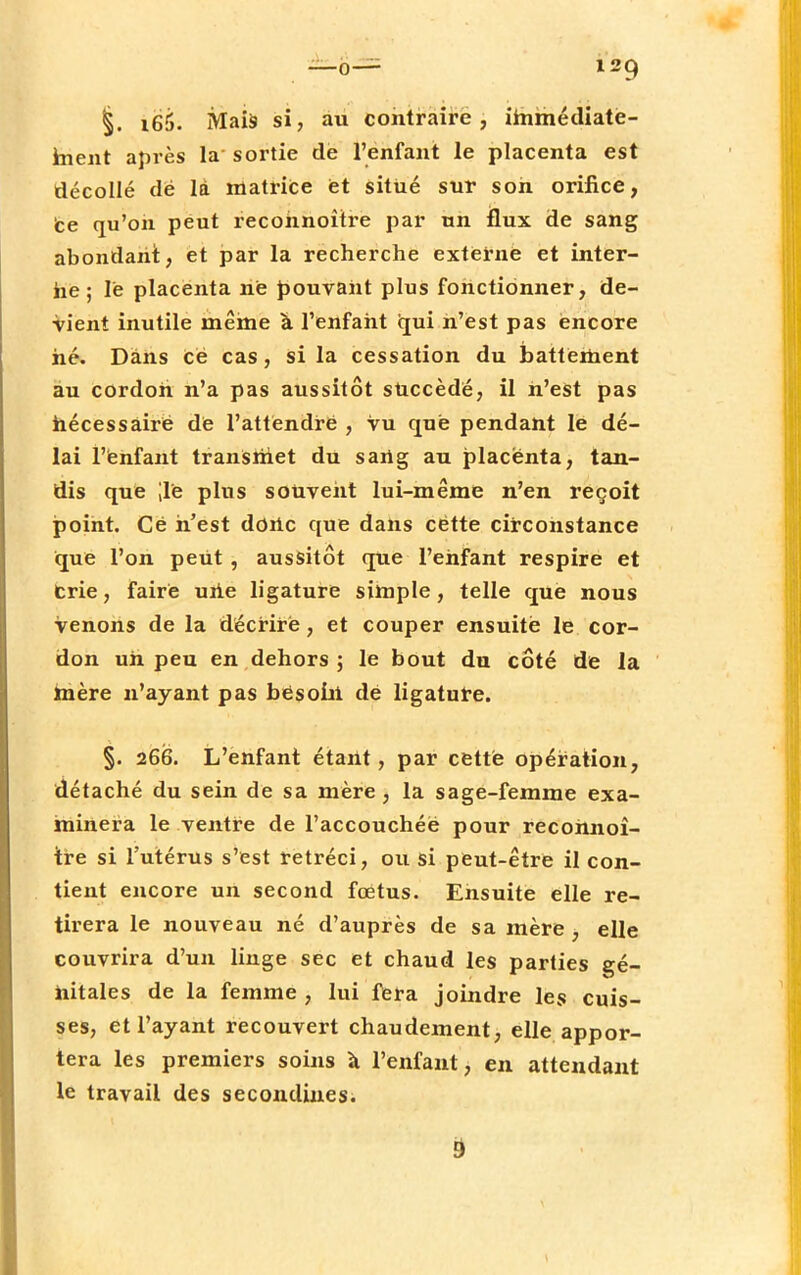 §. i66. Mais si, au contraire, immédiate- ment après la' sortie de l'enfant le placenta est décollé dë là matrice et situé sur son orifice, ce qu'on peut recohnoître par un flux de sang abondant, et par la recherche externe et inter- ne; le placenta ne pouvant plus fonctionner, de- vient inutile même à l'enfant qui n'est pas encore hé. Dans Ce cas, si la cessation du battement au cordon n'a pas aussitôt succède, il n'est pas hécessàirë de l'attëndrë , vu que pendant lé dé- lai l'enfant transmet du s art g au placenta, tan- dis que ;ië plus souvent lui-même n'en reçoit point. Cë n'est dortc que dans cëtte circonstance que l'on peut , aussitôt que l'enfant respire et Crie, faire urie ligature simple, telle que nous venons de la décriré, et couper ensuite le cor- don un peu en dehors ; le bout du côté de la mère n'ayant pas bësoirt dë ligature. §. 266. L'enfant étant, par cette opération, détaché du sein de sa mère, la sage-femme exa- minera le ventre de l'accouchéë pour recohnoî- tre si l'utérus s'est rétréci, ou si peut-être il con- tient encore un second foetus. Ensuite elle re- tirera le nouveau né d'auprès de sa mère , elle couvrira d'un linge sec et chaud les parties gé- nitales de la femme , lui fera joindre les cuis- ses, et l'ayant recouvert chaudement, elle appor- tera les premiers soins à l'enfant, en attendant le travail des secondines;