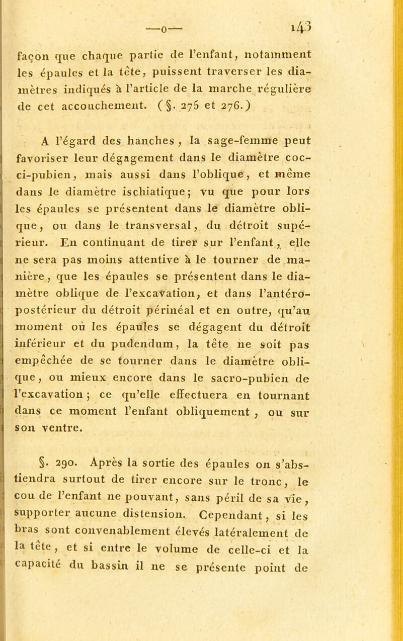 façon que chaque partie de l'enfant, notamment les épaules et la tête, puissent traverser les dia- mètres indiqués à l'article de la marche régulière de cet accouchement. (§. 275 et 276.) A l'égard des hanches , la sage-femme peut favoriser leur dégagement dans le diamètre coc- ci-pubien, mais aussi dans l'oblique, et même dans le diamètre ischiatique; vu que pour lors les épaules se présentent dans le diamètre obli- que, ou dans le transversal, du détroit supé- rieur. En continuant de tirer sur l'enfant, elle ne sera pas moins attentive à le tourner de ma- nière, que les épaules se présentent dans le dia- mètre oblique de l'excavation, et dans l'antéro- postérieur du détroit périnéal et en outre, qu'au moment où les épaules se dégagent du détroit inférieur et du pudendum, la tête ne soit pas empêchée de se tourner dans le diamètre obli- que, ou mieux encore dans le sacro-pubien de l'excavation ; ce qu'elle effectuera en tournant dans ce moment l'enfant obliquement , ou sur son ventre. §. 290. Après la sortie des épaules on s'abs- tiendra surtout de tirer encore sur le tronc, le cou de l'enfant ne pouvant, sans péril de sa vie, supporter aucune distension. Cependant, si les bras sont convenablement élevés latéralement de la tête, et si entre le volume de celle-ci et la capacité du bassin il ne se présente point de