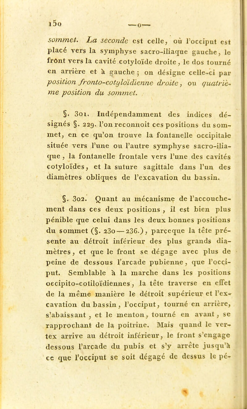 sommet. La seconde est celle, où l'occiput est placé vers la symphyse sacro-iliaque gauche, le frônt vers la cavité cotyloïde droite , le dos tourné en arrière et à gauche ; on désigne celle-ci par position fronto-cotyloïdienne droite, ou quatriè- me position du sommet. §. 3oi. Indépendamment des indices dé- signés §. 229. l'onreconnoit ces positions du som- met, en ce qu'on trouve la fontanelle occipitale située vers l'une ou l'autre symphyse sacro-ilia- que , la fontanelle frontale vers l'une des cavités cotyloïdes, et l'a suture sagittale dans l'un des diamètres obliques de l'excavation du bassin. §. 3o2. Quant au mécanisme de l'accouche- ment dans ces deux positions , il est bien plus pénible que celui dans les deux bonnes positions du sommet (§. 23o — 236.)? parçeque la tête pré- sente au détroit inférieur des plus grands dia- mètres, et que le front se dégage avec plus de peine de dessous l'arcade pubienne, que l'occi- put. Semblable à la marche dans les positions oecipito-cotiloïdiennes, la tête traverse en effet de la même manière le détroit supérieur et l'ex-r cavation du bassin, l'occiput, tourné en arrière, s'abaissant , et le menton, tourné en avant, se rapprochant de la poitrine. Mais quand le ver- tex arrive au détroit inférieur, le front s'engage dessous l'arcade du pubis et s'y arrête jusqu'à ce que l'occiput se soit dégagé de dessus le pc-