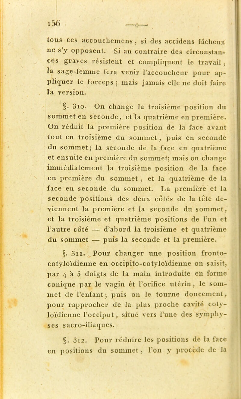 tous ces accouchemens , si des accidens fâcheux ne s'y opposent. Si au contraire des circonstan- ces graves résistent et compliquent le travail , la sage-femme fera venir l'accoucheur pour ap- pliquer le forceps ; mais jamais elle ne doit faire la version. §. 3io. On change la troisième position du sommet en seconde, et la quatrième en première. On réduit la première position de la face avant tout en troisième du sommet, puis en seconde du sommet; la seconde de la face en quatrième et ensuite en première du sommet; mais on change immédiatement la troisième position de la face en première du sommet , et la quatrième de la face en seconde du sommet. La première et la seconde positions des deux côtés de la tête de- viennent la première et la seconde du sommet, et la troisième et quatrième positions de l'un et l'autre côté — d'abord la troisième et quatrième du sommet — puis la seconde et la première. §. 3n. \ Pour changer une position fronto- cotyloïdienne en occipito-cotyloïdienne on saisit, par 4 à 6 doigts de la main introduite en forme conique par le vagin ét l'orifice utérin, le som- met de l'enfant; puis on le tourne doucement, pour rapprocher de la plus proche cavité coly- loïdienne l'occiput, situé vers l'une des symphy- ses sacro-iliaques. §. 312. Pour réduire les positions de la face en positions du sommet . l'on y procède de la