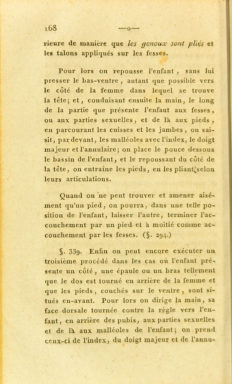 rieure de manière que les genoux sont pliés et le» talons appliqués sur les fesses. Pour lors on repousse l'enfant , sans lui presser le bas-ventre , autant que possible vers le côté de la femme dans lequel se trouve la tête; et, conduisant ensuite la main, le long de la partie que présente l'enfant aux fesses, ou aux parties sexuelles, et de la aux pieds, en parcourant les cuisses et les jambes , on sai- sit, par devant, les malléoles avec l'index, le doigt majeur et l'annulaire ; on place le pouce dessous le bassin de l'enfant, et le repoussant du côté de la tête, on entraîne les pieds, en les plianteselon leurs articulations. Quand on ne peut trouver et amener aisé- ment qu'un pied, on pourra, dans une telle po- sition de l'enfant, laisser l'autre, terminer l'ac- couchement par un pied et à moitié comme ac- couchement par les fesses. (§. 294.) §. 339. Enfin ou peut encore exécuter un troisième procédé dans les cas où l'enfant pré- sente un côté, une épaule ou un bras tellement que le dos est tourné en arrière de la femme et que les pieds, couchés sur le ventre , sont si- tués en-avant. Pour lors on dirige la maiu, sa face dorsale tournée contre la règle vers l'en- fant, en arrière des pubis, aux parties sexuelles et de là aux malléoles de l'enfant ; on prend ceux-ci de l'index, du doigt majeur et de l'annu-