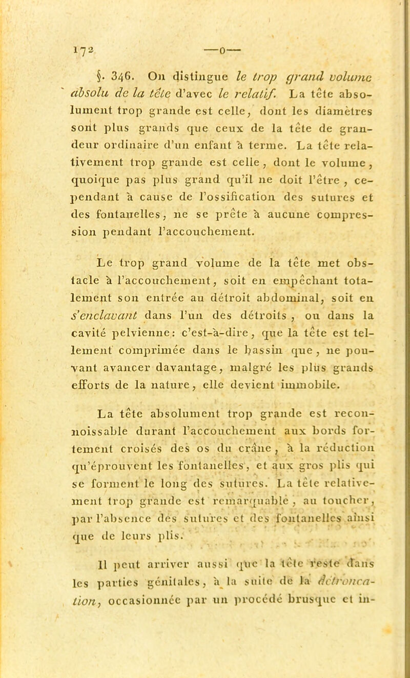 §. 346. On distingue le trop grand volume absolu âc la tclc d'avec le relatif. La tête abso- lument trop grande est celle, dont les diamètres sont plus grands que ceux de la tête de gran- deur ordinaire d'un enfant a terme. La tête rela- tivement trop grande est celle , dont le volume , quoique pas plus grand qu'il ne doit l'être , ce- pendant à cause de l'ossification des sutures et des fontanelles, ne se prête à aucune compres- sion pendant l'accouchement. Le trop grand volume de la tête met obs- tacle a l'accouchement, soit en empêchant tota- lement son entrée au détroit abdominal, soit en s enclavant dans l'un des détroits , ou dans la cavité pelvienne: c'est-à-dire, que la tête est tel- lement comprimée dans le bassin que , ne pou- vant avancer davantage, malgré les plus grands efforts de la nature, elle devient immobile. La tête absolument trop grande est recon- noissable durant l'accouchement aux bords for- tement croisés des os du crâne , à la réduction qu'éprouvent les fontanelles, et aux gros plis qui se forment le long des sutures. La tête relative- ment trop grande est remarquable, au toucher, par l'absence des sutures et des fontanelles ainsi que de leurs plis. 11 peut arriver aussi que'la tête reste dans les parties génitales, a la suite de la âctronca- tion, occasionnée par un procédé brusque et in-