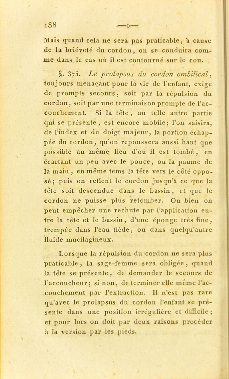 Mais quand cela ne sera pas praticable, à cause de la brièveté du cordon, on se conduira com- me dans le cas où il est contourné sur le cou. §. 375. Le prolapsus du cordon ombilical, toujours menaçant pour la vie de l'enfant, exige de prompts secours, soit par la répulsion du cordon, soit par une terminaison prompte de l'ac- couchement. Si la tête, ou telle autre partie qui se présente, est encore mobile; l'on saisira, de l'index et du doigt majeur, la poriion échap- pée du cordon, qu'on repoussera aussi haut que possible au même lieu d'où il est tombé, en écartant un peu avec le pouce, ou la paume de la main , en même tems la tête vers le côté oppo- sé; puis on retient le cordon jusqu'à ce que la tête soit descendue dans le bassin, et que le cordon ne puisse plus retomber. Ou bien on peut empêcher une rechute par l'application en- tre la tête et le bassin, d'une éponge très fine, trempée dans l'eau tiède, ou dans quelqu'autre fluide mucilagineux. Lorsque la répulsion du cordon ne sera plus praticable , la sage-femme sera obligée, quand la tête se présente, de demander le secours de l'accoucheur; si non, de terminer elle même l'ac- couchement par l'extraction. 11 n'est pas rare qu'avec le prolapsus du cordon l'enfant se pré- sente dans une position irrégulière et difficile ; et pour lors on doit par deux raisons procéder a la version par les pieds.