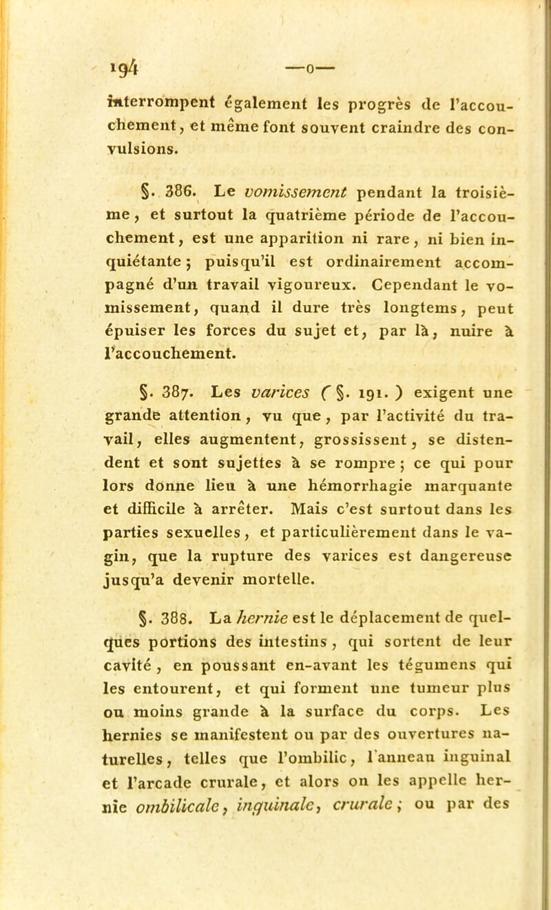 interrompent également les progrès de l'accou- chement, et même font souvent craindre des con- vulsions. §. 386. Le vomissement pendant la troisiè- me , et surtout la quatrième période de l'accou- chement, est une apparition ni rare, ni bien in- quiétante; puisqu'il est ordinairement accom- pagné d'un travail vigoureux. Cependant le vo- missement, quand il dure très longtems, peut épuiser les forces du sujet et, par là, nuire à l'accouchement. §. 387. Les varices ( §. 191.) exigent une grande attention, vu que, par l'activité du tra- vail, elles augmentent, grossissent, se disten- dent et sont sujettes à se rompre ; ce qui pour lors donne lieu à une hémorrhagie marquante et difficile à arrêter. Mais c'est surtout dans les parties sexuelles, et particulièrement dans le va- gin, que la rupture des varices est dangereuse jusqu'à devenir mortelle. §. 388. La hernie est le déplacement de quel- ques portions des intestins , qui sortent de leur cavité , en poussant en-avant les téguinens qui les entourent, et qui forment une tumeur plus ou moins grande à la surface du corps. Les hernies se manifestent ou par des ouvertures na- turelles, telles que l'ombilic, l'anneau inguinal et l'arcade crurale, et alors on les appelle her- nie ombilicale, inguinale, crurale; ou par des