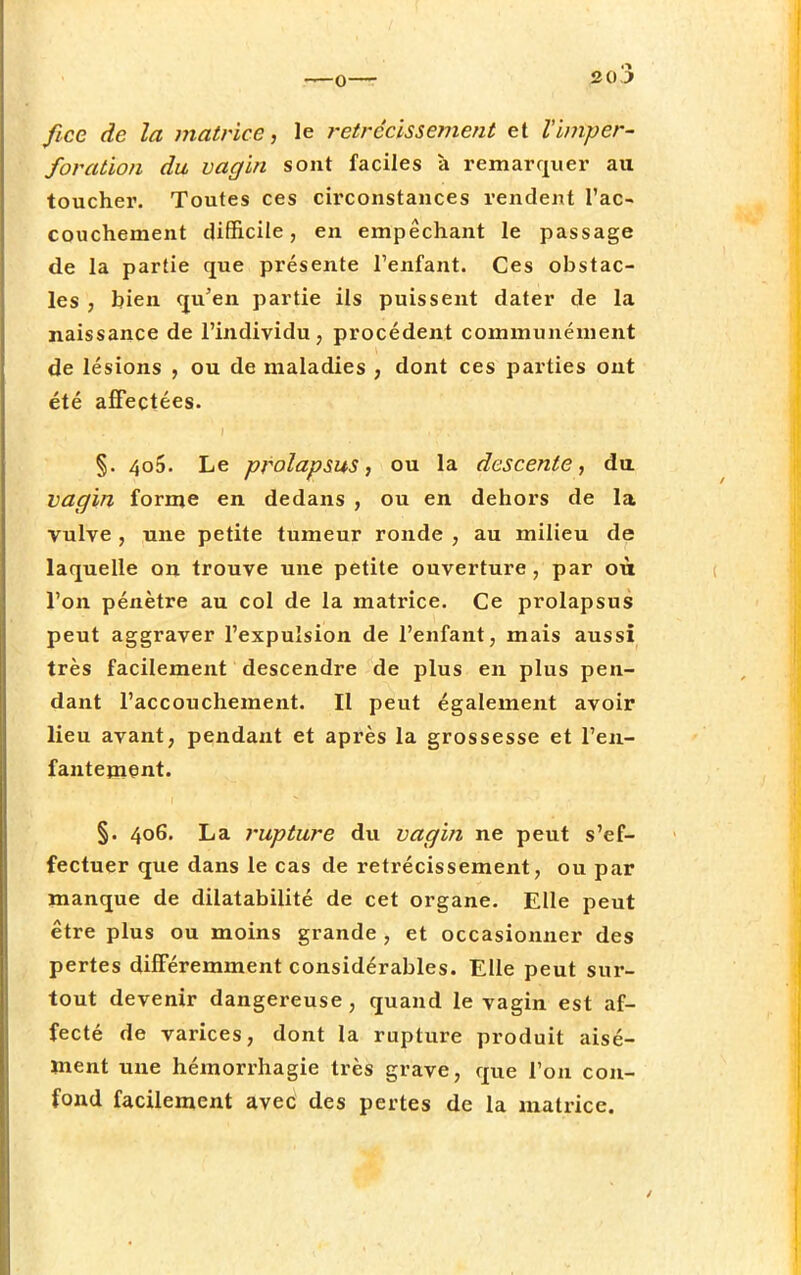 o— fiée de la matrice, le rétrécissement et Vimper- foration du vagin sont faciles à remarquer au toucher. Toutes ces circonstances rendent l'ac- couchement difficile, en empêchant le passage de la partie que présente l'enfant. Ces obstac- les , bien qu'en partie ils puissent dater de la naissance de l'individu, procèdent communément de lésions , ou de maladies , dont ces parties ont été affectées. §. 406. Le prolapsus, ou la descente, du vagin forme en dedans , ou en dehors de la vulve , une petite tumeur ronde , au milieu de laquelle on trouve une petite ouverture, par où l'on pénètre au col de la matrice. Ce prolapsus peut aggraver l'expulsion de l'enfant, mais aussi très facilement descendre de plus en plus pen- dant l'accouchement. Il peut également avoir lieu avant, pendant et après la grossesse et l'en- fantement. §. 406. La rupture du vagin ne peut s'ef- fectuer que dans le cas de rétrécissement, ou par manque de dilatabilité de cet organe. Elle peut être plus ou moins grande , et occasionner des pertes différemment considérables. Elle peut sur- tout devenir dangereuse, quand le vagin est af- fecté de varices, dont la rupture produit aisé- ment une hémorrhagie très grave, que l'on con- fond facilement avec des pertes de la matrice.