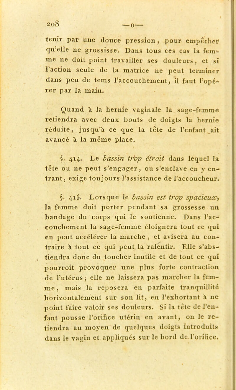 tenir par une douce pression, pour empêcher qu'elle ne grossisse. Dans tous ces cas la fem- me ne doit point travailler ses douleurs, et si l'action seule de la matrice ne peut terminer dans peu de tems l'accouchement, il faut l'opé- rer par la main. Quand à la hernie vaginale la sage-femme retiendra avec deux bouts de doigts la hernie réduite, jusqu'à ce que la tête de l'enfant ait avancé à la même place. §. 414. Le bassin tr'op étroit dans lequel la tête ou ne peut s'engager, ou s'enclave en y en- trant, exige toujours l'assistance de l'accoucheur. §. 415. Lorsque le bassin est trop spacieux> la femme doit porter pendant sa grossesse un bandage du corps qui le soutienne. Dans l'ac- couchement la sage-femme éloignera tout ce qui en peut accélérer la marche , et avisera au con- traire à tout ce qui peut la ralentir. Elle s'abs- tiendra donc du toucher inutile et de tout ce qui pourroit provoquer une plus forte contraction de l'utérus ; elle ne laissera pas marcher la fem- me, mais la reposera en parfaite tranquillité horizontalement sur son lit, en l'exhortant à ne point faire valoir ses douleurs. Si la tête de l'en- fant pousse l'orifice utérin en avant, on le re- tiendra au moyen de quelques doigts introduits dans le vagin et appliqués sur le bord de l'orifice.