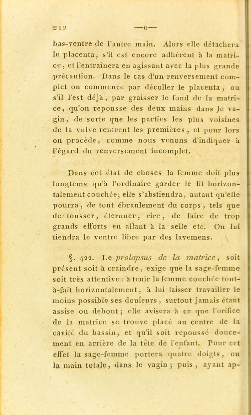 bas-ventre de l'autre main. Alors elle détachera le placenta, s'il est encore adhérent à la matri- ce , et l'entraînera en agissant avec la plus grande précaution. Dans le cas d'un renversement com- plet on commence par décoller le placenta, ou s'il l'est déjà , par graisser le fond de la matri- ce, qu'on repousse des deux mains dans }c va- gin, de sorte que les parties les plus voisines de la vulve rentrent les premières , et pour lors on procède, comme nous venons d'indiquer a l'égard du renversement incomplet. Dans cet état de choses la femme doit plus longtems qu'à l'ordinaire garder le lit horizon- talement couchée; elle s'abstiendra, autant qu'elle pourra, de tout ébranlement du corps, tels que de tousser, éternuer, rire, de faire de trop grands efforts ëh allant à la selle etc. On lui tiendra le ventre libre par des lavemens. §. 422. Le prolapsus de la matrice, soit présent soit à craindre, exige que la sage-femme soit très attentive: à tenir la femme couchée tout- à-fait horizontalement, à lui laisser travailler le moins possible ses douleurs , surtout jamais étant assise ou debout ; clic avisera à ce que l'orifice de la matrice se trouve placé au centre de la cavité du bassin, et qu'il soit repoussé douce- ment en arrière de la tétc de l'enfant, Pour cet effet la sage-fennne portera quatre doigts, ou la main totale, dans le vagin; puis, ayant ap-