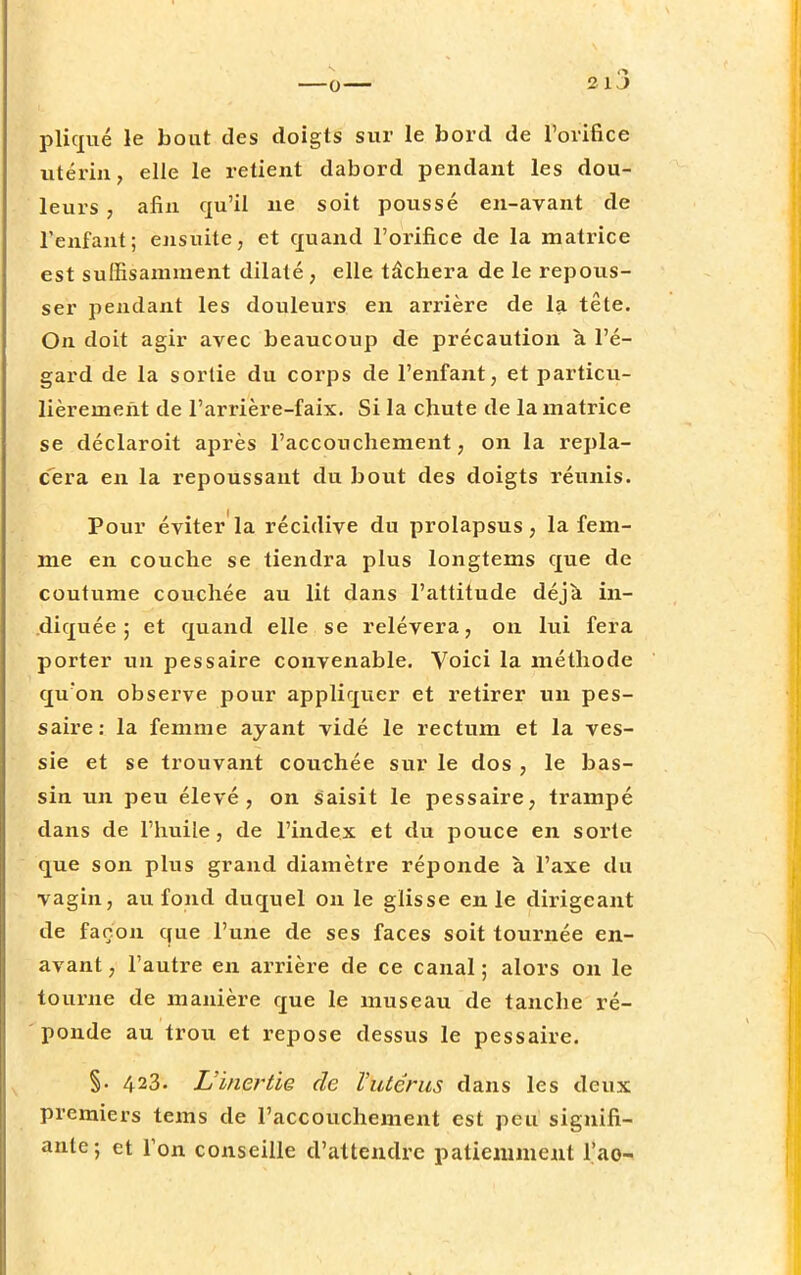 pliqué le bout des doigts sur le bord de l'orifice utérin, elle le retient dabord pendant les dou- leurs , afin qu'il ne soit poussé en-avant de l'enfant; ensuite, et quand l'orifice de la matrice est suffisamment dilaté, elle tâchera de le repous- ser pendant les douleurs en arrière de la tête. On doit agir avec beaucoup de précaution à l'é- gard de la sortie du corps de l'enfant, et particu- lièrement de l'arrière-faix. Si la chute de la matrice se déclaroit après l'accouchement, on la repla- cera en la repoussant du bout des doigts réunis. Pour éviter la récidive du prolapsus, la fem- me en couche se tiendra plus longtems que de coutume couchée au lit dans l'attitude déjà in- diquée ; et quand elle se relèvera, on lui fera porter un pessaire convenable. Voici la méthode qu'on observe pour appliquer et retirer un pes- saire: la femme ayant vidé le rectum et la ves- sie et se trouvant couchée sur le dos , le bas- sin un peu élevé, on saisit le pessaire, trampé dans de l'huile, de l'index et du pouce en sorte que son plus grand diamètre réponde à l'axe du vagin, au fond duquel on le glisse en le dirigeant de façon que l'une de ses faces soit tournée en- avant , l'autre en arrière de ce canal ; alors on le tourne de manière que le museau de tanche ré- ponde au trou et repose dessus le pessaire. §. 423. L'inertie de Vutêrus dans les deux premiers tems de l'accouchement est peu signifi- ante; et l'on conseille d'attendre patiemment l'ao-