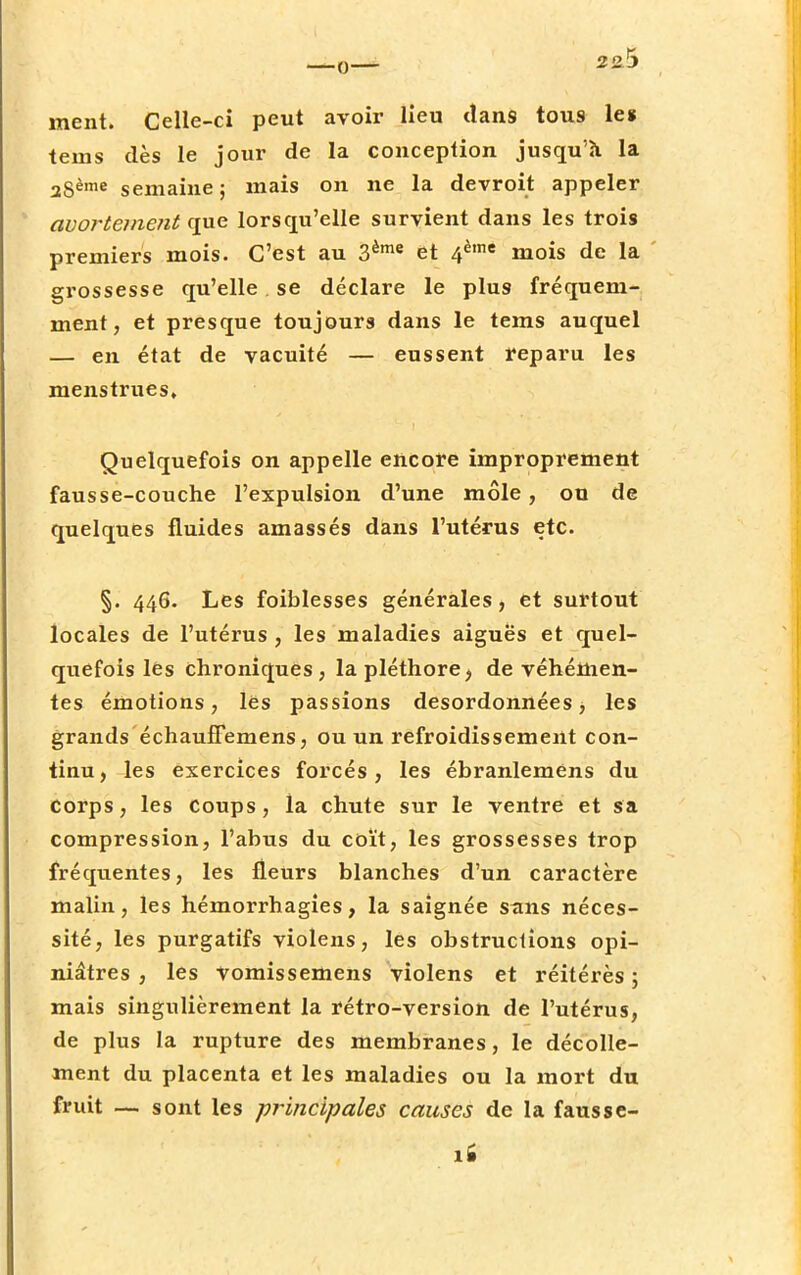 ment. Celle-ci peut avoir lieu dans tous le* tems dès le jour de la conception jusqu'à la agème semaine ; mais on ne la devroit appeler avortement que lorsqu'elle survient dans les trois premiers mois. C'est au 3ème et 4è,ne mois de la grossesse qu'elle se déclare le plus fréquem- ment, et presque toujours dans le tems auquel — en état de vacuité — eussent reparu les menstrues. Quelquefois on appelle encore improprement fausse-couche l'expulsion d'une môle, ou de quelques fluides amassés dans l'utérus etc. §. 446. Les foiblesses générales, et surtout locales de l'utérus , les maladies aiguës et quel- quefois les chroniques, la pléthore, de véhémen- tes émotions, lès passions desordonnées, les grands échauffemens, ou un refroidissement con- tinu, les exercices forcés, les ébranlemens du corps, les Coups, la chute sur le ventre et sa compression, l'abus du coït, les grossesses trop fréquentes, les fleurs blanches d'un caractère malin, les hémorrhagies, la saignée s<ms néces- sité, les purgatifs violens, les obstructions opi- niâtres , les Vomissemens violens et réitérés ; mais singulièrement la rétro-version de l'utérus, de plus la rupture des membranes, le décolle- ment du placenta et les maladies ou la mort du fruit — sont les principales causes de la fausse-