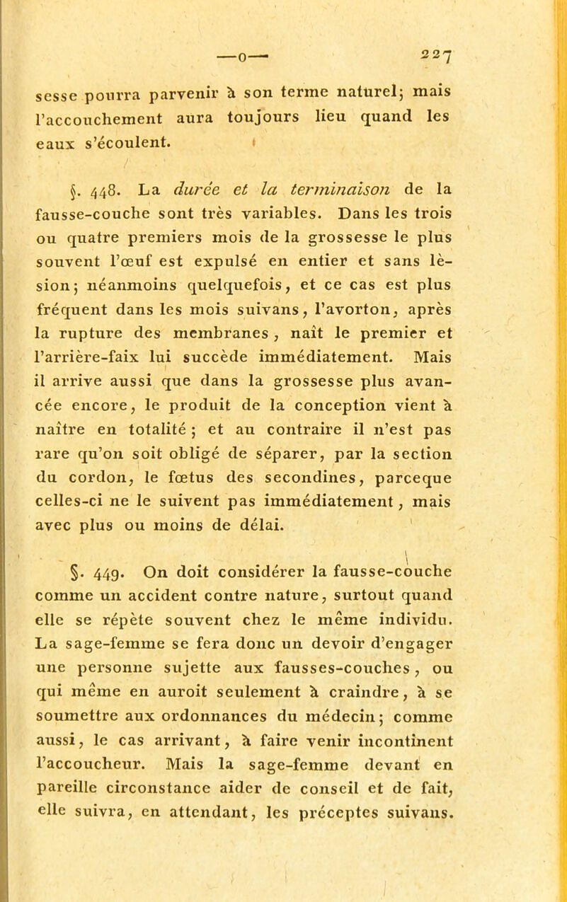 scsse pourra parvenir à son terme naturel; mais l'accouchement aura toujours lieu quand les eaux s'écoulent. §. 448. La durée et la terminaison de la fausse-couche sont très variables. Dans les trois ou quatre premiers mois de la grossesse le plus souvent l'œuf est expulsé en entier et sans lé- sion; néanmoins quelquefois, et ce cas est plus fréquent dans les mois suivans, l'avorton, après la rupture des membranes , naît le premier et l'arrière-faix lui succède immédiatement. Mais il arrive aussi que dans la grossesse plus avan- cée encore, le produit de la conception vient à naître en totalité ; et au contraire il n'est pas rare qu'on soit obligé de séparer, par la section du cordon, le fœtus des secondines, parceque celles-ci ne le suivent pas immédiatement, mais avec plus ou moins de délai. 1 * *—X' '■ \ §. 44g. On doit considérer la fausse-couche comme un accident contre nature, surtout quand elle se répète souvent chez le même individu. La sage-femme se fera donc un devoir d'engager une personne sujette aux fausses-couches, ou qui même en auroit seulement à craindre, à se soumettre aux ordonnances du médecin; comme aussi, le cas arrivant, à faire venir incontinent l'accoucheur. Mais la sage-femme devant en pareille circonstance aider de conseil et de fait, elle suivra, en attendant, les préceptes suivans.