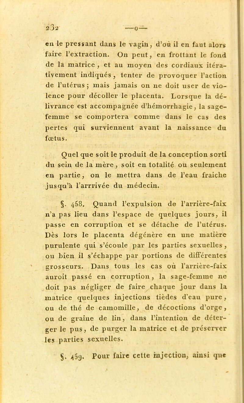 2J* en le pressant dans le vagin, d'où il en faut alors faire l'extraction. On peut, en frottant le fond de la matrice , et au moyen des cordiaux itéra- tivement indiqués, tenter de provoquer l'action de l'utérus ; mais jamais on ne doit user de vio- lence pour décoller le placenta. Lorsque la dé- livrance est accompagnée d'hémorrhagie, la sage- femme se comportera comme dans le cas des pertes qui surviennent avant la naissance du fœtus. Quel que soit le produit de la conception sorti du sein de la mère, soit en totalité ou seulement en partie, on le mettra dans de l'eau fraiche jusqu'à l'arrrivée du médecin. §. 468. Quand l'expulsion de l'arrière-faix n'a pas lieu dans l'espace de quelques jours, il passe en corruption et se détache de l'utérus. Dès lors le placenta dégénère en une matière purulente qui s'écoule par les parties sexuelles , ou bien il s'échappe par portions de différentes grosseurs. Dans tous les cas où l'arrière-faix auroit passé en corruption, la sage-femme ne doit pas négliger de faire chaque jour dans la matrice quelques injections tièdes d'eau pure, ou de thé de camomille, de décoctions d'orge, ou de graine de lin, dans l'intention de déter- ger le pus, de purger la matrice et de préserver les parties sexuelles. §. 40g. Pour faire cette injection, ainsi que 1