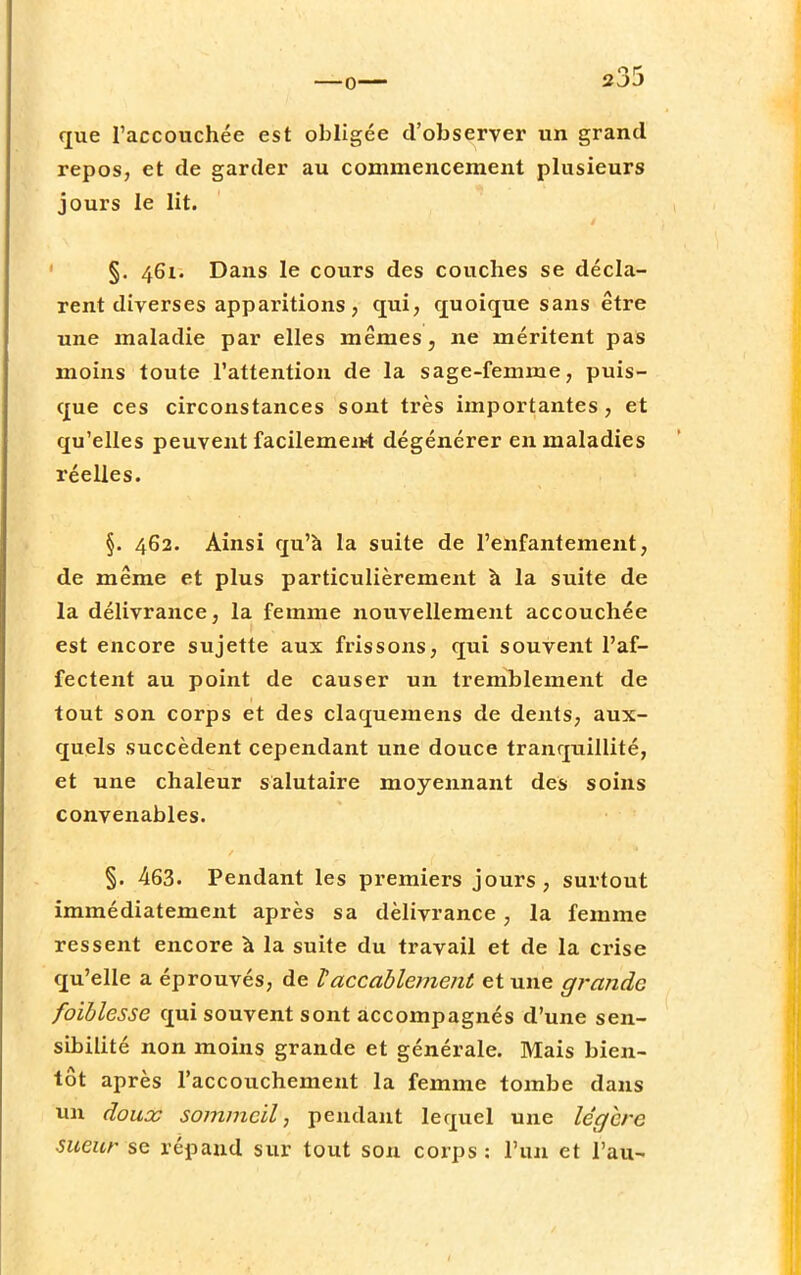 que l'accouchée est obligée d'observer un grand repos, et de garder au commencement plusieurs jours le lit. §. 461. Dans le cours des couches se décla- rent diverses apparitions, qui, quoique sans être une maladie par elles mêmes, ne méritent pas moins toute l'attention de la sage-femme, puis- que ces circonstances sont très importantes, et qu'elles peuvent facilement dégénérer en maladies réelles. §. 462. Ainsi qu'à la suite de l'enfantement, de même et plus particulièrement à la suite de la délivrance, la femme nouvellement accouchée est encore sujette aux frissons, qui souvent l'af- fectent au point de causer un tremblement de tout son corps et des claquemens de dents, aux- quels succèdent cependant une douce tranquillité, et une chaleur salutaire moyennant des soins convenables. §. 463. Pendant les premiers jours, surtout immédiatement après sa délivrance, la femme ressent encore à la suite du travail et de la crise qu'elle a éprouvés, de Vaccablement et une grande faiblesse qui souvent sont accompagnés d'une sen- sibilité non moins grande et générale. Mais bien- tôt après l'accouchement la femme tombe dans un doux sommeil, pendant lequel une légère sueur se répand sur tout son corps : l'un et l'au-
